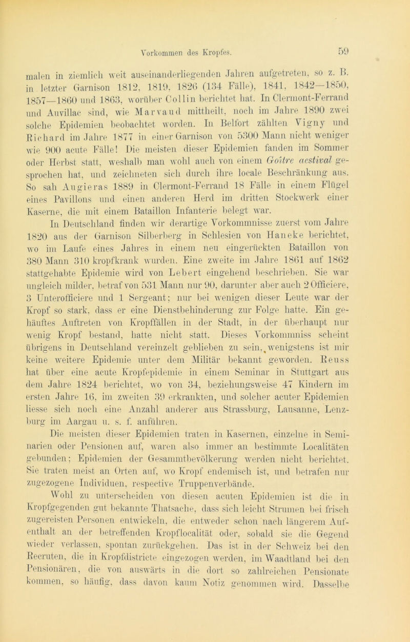 malen in ziemlich weit auseinanderliegenden Jahren aufgetreten, so z. B. in letzter Garnison 1812, 1819, 1826 (134 Fälle), 1841, 1842—1850, 1857—1860 und 1863, worüber Collin berichtet hat. In Clermont-Ferrand und Auvillac sind, wie Marvaud mittheilt, noch im Jahre 1890 zwei solche Epidemien beobachtet worden. In Beifort zählten V igny und Richard im Jahre 1877 in einer Garnison von 5300 Mann nicht weniger wie 900 acute Fälle! Die meisten dieser Epidemien fanden im Sommer oder Herbst statt, weshalb man wohl auch von einem GoUre aestival ge- sprochen hat, und zeichneten sich durch ihre locale Beschränkung aus. So sah Augieras 1889 in Clermont-Ferrand 18 Fälle in einem Flügel eines Pavillons und einen anderen Herd im dritten Stockwerk einer Kaserne, die mit einem Bataillon Infanterie belegt war. In Deutschland finden wir derartige Vorkommnisse zuerst vom Jahre 1820 aus der Garnison Silberberg in Schlesien von Haneke berichtet, wo im Laufe eines Jahres in einem neu eingerückten Bataillon von 380 Mann 310 kropfkrank wurden. Eine zweite im Jahre 1861 auf 1862 stattgehabte Epidemie wird von Lebert eingehend beschrieben. Sie war ungleich milder, betraf von 531 Mann nur 90, darunter aber auch 2 0fficiere, 3 Unterofficiere und 1 Sergeant; nur bei wenigen dieser Leute war der Kropf so stark, dass er eine Dienstbehinderung zur Folge hatte. Ein ge- häuftes Auftreten von Kropffällen in der Stadt, in der überhaupt nur wenig Kropf bestand, hatte nicht statt. Dieses Vorkommniss scheint übrigens in Deutschland vereinzelt geblieben zu sein,^ wenigstens ist mir keine weitere Epidemie unter dem Militär bekannt geworden. Reuss hat über eine acute Kropfepidemie in einem Seminar in Stuttgart aus dem Jahre 1824 berichtet, wo von 34, beziehungsweise 47 Kindern im ersten Jahre 16, im zweiten 39 erkrankten, und solcher acuter Epidemien Hesse sich noch eine Anzahl anderer aus Strassburg, Lausanne, Lenz- burg im Aargau u. s. f. anführen. Die meisten dieser Epidemien traten in Kasernen, einzelne in Semi- narien oder Pensionen auf, waren also immer an bestimmte Localitäten gebunden; Epidemien der Gesammtbevölkerung werden nicht berichtet. Sie traten meist an Orten auf, wo Kropf endemisch ist, und betrafen nur zugezogene Individuen, respective Truppenverbände. Wohl zu unterscheiden von diesen acuten Epidemien ist die in Kropfgegenden gut bekannte Thatsache, dass sich leicht Strumen bei frisch zugereisten Personen entwickeln, die entweder schon nach längerem Auf- enthalt an der betreffenden Kropflocalität oder, sobald sie die Gegend wieder verlassen, spontan zurückgehen. Das ist in der Schweiz bei den Reeruten, die in Kropfdistricte eingezogen werden, im Waadtland bei den I ensionären, die von auswärts in die dort so zahlreichen Pensionate kommen, so häufig, dass davon kaum Notiz genommen wird. Dasselbe