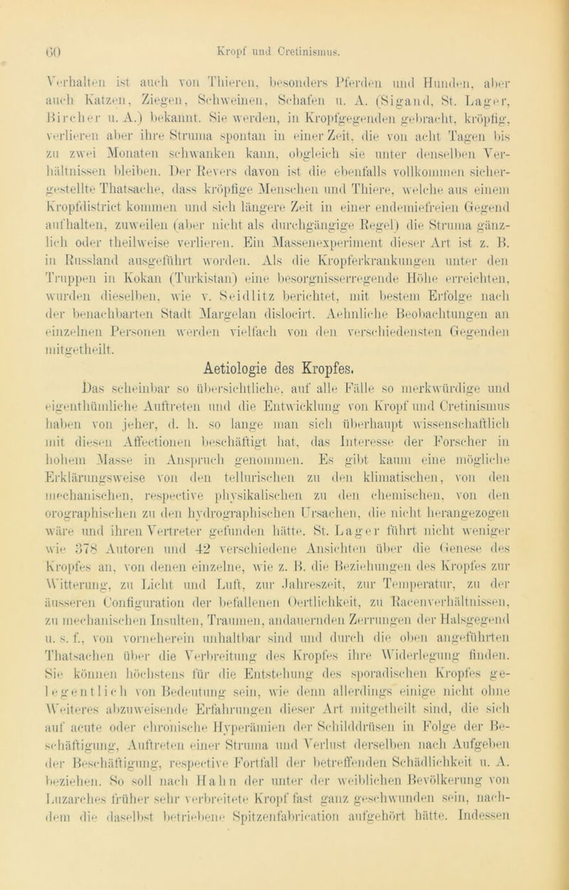 ^ erhalten ist auch von Thieren, besonders Pferden und Hunden, aber auch Katzen, Ziegen, St-hweinen, Schafen u. A. (Sigand, St. Lager, Kircher u. A.) bekannt. Sie werden, in Kropfgegenden gebracht, kröpfig, verlieren aber ihre Struma spontan in einer Zeit, die von acht Tagen bis zu zwei Monaten schwanken kann, obgleich sie unter denselben Ver- hältnissen bleiben. Der Revers davon ist die ebenfalls vollkommen sicher- gestellte Thatsache, dass kröpfige Menschen und Thiere, welche aus einem Kropfdistriet kommen und sich längere Zeit in einer endemiefreien Gegend aufhalten, zuweilen (aber nicht als durchgängige Regel) die Struma gänz- lich oder theilweise verlieren. Ein Massenexperiment dieser Art ist z. B. in Russland ausgeführt worden. Als die Kropferkrankungen unter den Truppen in Kokan (Turkistan) eine besorgnisserregende Höhe erreichten, wurden dieselben, wie v. Seidlitz berichtet, mit bestem Erfolge nach der benachbarten Stadt Margelan dislocirt. Aehnliche Beobachtungen an einzelnen Personen werden vielfach von den verschiedensten Gegenden mitget heilt. Aetiologie des Kropfes. Das scheinbar so übersichtliche, auf alle Fälle so merkwürdige und eigenthümliche Auftreten und die Entwicklung von Kropf und Cretinismus haben von jeher, d. h. so lange man sich überhaupt wissenschaftlich mit diesen Affectionen beschäftigt hat, das Interesse der Forscher in hohem Masse in Anspruch genommen. Es gibt kaum eine mögliche Erklärungsweise von den tellurisehen zu den klimatischen, von den mechanischen, respective physikalischen zu den chemischen, von den orographisehen zu den hydrographischen Ursachen, die nicht herangezogen wäre und ihren Vertreter gefunden hätte. St. Lager führt nicht weniger wie 378 Autoren und 42 verschiedene Ansichten über die Genese des Kropfes an, von denen einzelne, wie z. B. die Beziehungen des Kropfes zur Witterung, zu Licht und Luft, zur Jahreszeit, zur Temperatur, zu der äusseren Configuration der befallenen Oertlichkeit, zu Raeenverhältnissen, zu mechanischen Insulten, Traumen, andauernden Zerrungen der Halsgegend u. s. f., von vorneherein unhaltbar sind und durch die oben angeführten Thatsachen über die Verbreitung des Kropfes ihre Widerlegung finden. Sie können höchstens für die Entstehung des sporadischen Kropfes ge- legentlich von Bedeutung sein, wie denn allerdings einige nicht, ohne Weiteres abzuweisende Erfahrungen dieser Art mitgetheilt sind, die sich auf acute oder chronische Hyperämien der Schilddrüsen in Folge der Be- schäftigung, Auftreten einer Struma und Verlust derselben nach Aufgeben der Beschäftigung, respective Fortfall der betreffenden Schädlichkeit u. A. beziehen. So soll nach Hahn der unter der weiblichen Bevölkerung von Luzarehes früher sehr verbreitete Kropffast ganz geschwunden sein, nach- dem die daselbst betriebene Spitzenfabrication aufgehört hätte. Indessen