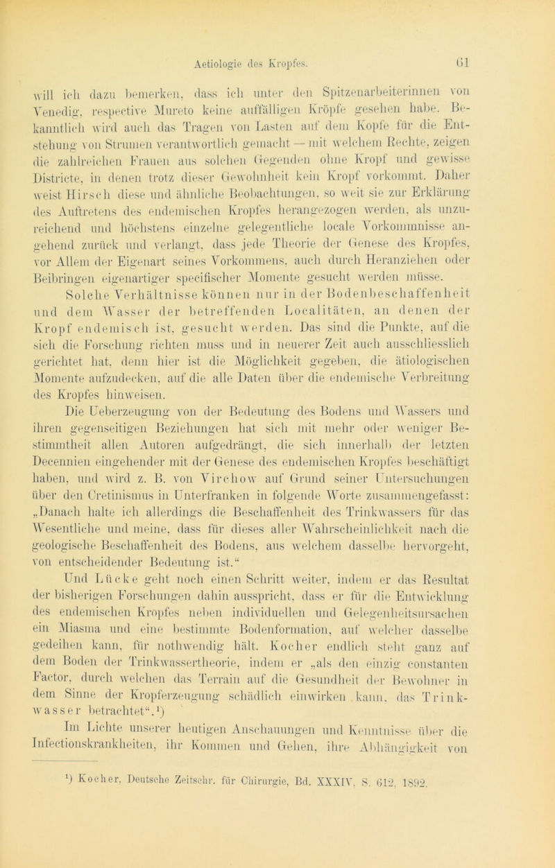 will ich dazu bemerken, dass ich unter den Spitzenarbeiterinnen von Venedig, respective Mureto keine auffälligen Kröpfe gesehen habe. Be- kanntlieh wird auch das Tragen von Lasten auf dem Kopfe für die Ent- stellung von Strumen verantwortlich gemacht — mit welchem Rechte, zeigen die zahlreichen Frauen aus solchen Gegenden ohne Kropf und gewisse Districte, in denen trotz dieser Gewohnheit kein Kropf vorkommt. Daher weist Hirsch diese und ähnliche Beobachtungen, so weit sie zur Erklärung des Auftretens des endemischen Kropfes herangezogen werden, als unzu- reichend und höchstens einzelne gelegentliche locale \ orkommnisse an- gehend zurück und verlangt, dass jede Theorie der Genese des Kropfes, vor Allem der Eigenart seines Vorkommens, auch durch Heranziehen oder Beibringen eigenartiger specifischer Momente gesucht werden müsse. Solche Verhältnisse können nur in der Bodenbeschaffenheit und dem Wasser der betreffenden Localitäten, an denen der Kropf endemisch ist, gesucht werden. Das sind die Punkte, auf die sich die Forschung richten muss und in neuerer Zeit auch ausschliesslich gerichtet hat. denn hier ist die Möglichkeit gegeben, die ätiologischen Momente aufzudecken, auf die alle Daten über die endemische V erbreitung des Kropfes hinweisen. Die Ueberzeugung von der Bedeutung des Bodens und Wassers und ihren gegenseitigen Beziehungen hat sich mit mehr oder weniger Be- stimmtheit allen Autoren aufgedrängt, die sich innerhall> der letzten Decennien eingehender mit der Genese des endemischen Kropfes beschäftigt haben, und wird z. B. von Virchow auf Grund seiner Untersuchungen über den Cretinismus in Unterfranken in folgende Worte zusammengefasst: „Danach halte ich allerdings die Beschaffenheit des Trinkwassers für das Wesentliche und meine, dass für dieses aller Wahrscheinlichkeit nach die geologische Beschaffenheit des Bodens, aus welchem dasselbe hervorgeht, von entscheidender Bedeutung ist.“ Und Lücke geht noch einen Schritt weiter, indem er das Resultat der bisherigen Forschungen dahin ausspricht, dass er für die Entwicklung des endemischen Kropfes neben individuellen und Gelegenheitsursachen ein Miasma und eine bestimmte Bodenformation, auf welcher dasselbe gedeihen kann, für nothwendig hält. Kocher endlich steht ganz auf dem Boden der Trinkwassertheorie, indem er „als den einzig constanten Factor, durch welchen das Terrain auf die Gesundheit der Bewohner in dem Sinne der Kropferzeugung schädlich einwirken kaum das Trink- wasser betrachtet“.1) Im Lichte unserer heutigen Anschauungen und Kenntnisse über die Infectionskrankheiten, ihr Kommen und Gehen, ihre Abhängigkeit von