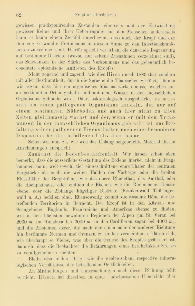 gewissen präclisponirenden Zuständen einerseits und der Entwicklung gewisser Keime und ihrer Uebertragung auf den Menschen andererseits kann es kaum einem Zweifel unterliegen, dass auch der Kropf und der ihm eng verwandte Cretinismus in diesem Sinne zu den Infectionskrank- heiten zu rechnen sind. Hierfür spricht vor Allem die dauernde Begrenzung auf bestimmte Districte (wovon nur seltene Ausnahmen verzeichnet sind), das Schwanken in der Stärke des Vorkommens und das gelegentlich be- obachtete epidemische Auftreten des Kropfes. Nicht zögernd und zagend, wie dies Hirsch noch 1886 that, sondern mit aller Bestimmtheit, durch die Sprache der Thatsaehen gestützt, können wir sagen, dass hier ein organisches Miasma wirken muss, welches nur an bestimmten Orten gedeiht und mit dem Wasser in den menschlichen Organismus gebracht wird. Oder, bakteriologisch ausgedrückt, es muss sich um einen pathogenen Organismus handeln, der nur auf einem bestimmten Nährboden und auch hier nicht zu allen Zeiten gleichmässig wächst und der, wenn er (mit dem Trink- wasser) in den menschlichen Organismus gebracht ist, zur Ent- faltung seiner pathogenen Eigenschaften noch einer besonderen Disposition bei den befallenen Individuen bedarf. Sehen wir nun zu, wie weit das bislang beigebrachte Material diesen Anschauungen entspricht. Zunächst die Bodenbeschaffenheit. Wir haben schon oben bemerkt, dass die äusserliche Gestaltung des Bodens hierbei nicht in Frage kommen kann, weil sowohl tief eingeschnittene enge Thäler der centralen Bergstöcke als auch die weiten Halden der Vorberge oder die breiten Flussthäler der Bergströme, wie das obere Rhonethal, das Aarthal, oder die Hochplateaus, oder endlich die Ebenen, wie die Rheinebene, Donau- ebene, oder die Abhänge hügeliger Districte (Frankenwald, Thüringer- wald u. A.) befallen sind. Ebensowenig kommt die absolute Höhe der be- treffenden Territorien in Betracht. Der Kropf ist in den Küsten- und Seengebieten Englands, Frankreichs und Amerikas ebenso zu finden, wie in den höchsten bewohnten Regionen der Alpen (im St. Veran bei 2060 m, im Himalaya bei 2000 m, in den Cordilleren sogar bei 4000 m), und die Ansichten derer, die nach der einen oder der anderen Richtung hin bestimmte Normen und Grenzen zu finden vermeinten, erklären sich, wie überhaupt so Vieles, was über die Genese des Kropfes geäussert ist, dadurch, dass die Beobachter die Erfahrungen eines beschränkten Kreises zu verallgemeinern suchten. \ Bleibt also nichts übrig, wie die geologischen, respective minera- logischen Verhältnisse der betreffenden Oertlichkeiten. An Mittheilungen und Untersuchungen nach dieser Richtung fehlt es nicht. Hirsch hat dieselben in einer „tabellarischen Uebersicht über