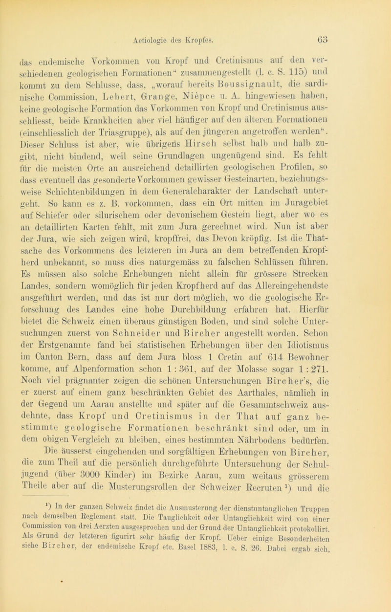 das endemische Vorkommen von Kropf und Cretinismus auf den ver- schiedenen geologischen Formationen“ zusammengestellt (1. c. S. 115) und kommt zu dem Schlüsse, dass, „worauf bereits Boussignault, die sardi- nische Commission, Lebert, Grange, Niepce u. A. hingewiesen haben, keine geologische Formation das Vorkommen von Kropf und Cretinismus aus- schliesst, beide Krankheiten aber viel häufiger auf den älteren Formationen (einschliesslich der Triasgruppe), als auf den jüngeren angetroffen werden“. Dieser Schluss ist aber, wie übrigens Hirsch selbst halb und halb zu- gibt, nicht bindend, weil seine Grundlagen ungenügend sind. Es fehlt für die meisten Orte an ausreichend detaillirten geologischen Profilen, so dass eventuell das gesonderte Vorkommen gewisser Gesteinarten, beziehungs- weise Schichtenbildungen in dem Generalcharakter der Landschaft unter- geht. So kann es z. B. Vorkommen, dass ein Ort mitten im Juragebiet auf Schiefer oder sibirischem oder devonischem Gestein liegt, aber wo es an detaillirten Karten fehlt, mit zum Jura gerechnet wird. Nun ist aber der Jura, wie sich zeigen wird, kropffrei, das Devon kröpfig. Ist die Tliat- sache des Vorkommens des letzteren im Jura an dem betreffenden Kropf- herd unbekannt, so muss dies naturgemäss zu falschen Schlüssen führen. Es müssen also solche Erhebungen nicht allein für grössere Strecken Landes, sondern womöglich für jeden Kropflierd auf das Allereingehendste ausgeführt werden, und das ist nur dort möglich, wo die geologische Er- forschung des Landes eine hohe Durchbildung erfahren hat. Hierfür bietet die Schweiz einen überaus günstigen Boden, und sind solche Unter- suchungen zuerst von Schneider undBircher angestellt worden. Schon der Erstgenannte fand bei statistischen Erhebungen über den Idiotismus im Canton Bern, dass auf dem Jura bloss 1 Cretin auf 614 Bewohner komme, auf Alpenformation schon 1 : 361, auf der Molasse sogar 1:271. Noch viel prägnanter zeigen die schönen Untersuchungen Bircher’s, die er zuerst auf einem ganz beschränkten Gebiet des Aarthaies, nämlich in der Gegend um Aarau anstellte und später auf die Gesammtschweiz aus- dehnte, dass Kropf und Cretinismus in der That auf ganz be- stimmte geologische Formationen beschränkt sind oder, um in dem obigen Vergleich zu bleiben, eines bestimmten Nährbodens bedürfen. Die äusserst eingehenden und sorgfältigen Erhebungen von Bircher, die zum Theil auf die persönlich durchgeführte Untersuchung der Schul- jugend (über 3000 Kinder) im Bezirke Aarau, zum weitaus grösserem Theile aber auf die Musterungsrollen der Schweizer Eecruten r) und die *) tn der ganzen Schweiz findet die Ausmusterung der dienstuntauglichen Truppen nach demselben Reglement statt. Die Tauglichkeit oder Untauglichkeit wird von einer Commission von drei Aerzten ausgesprochen und der Grund der Untauglichkeit protokollirt. Als Grund dei letzteren figurirt sehr häufig der Kropf. Ueber einige Besondcrheiten siehe Bircher, der endemische Kropf etc. Basel 1883, 1. c. S. 2G. Dabei ergab sieh,