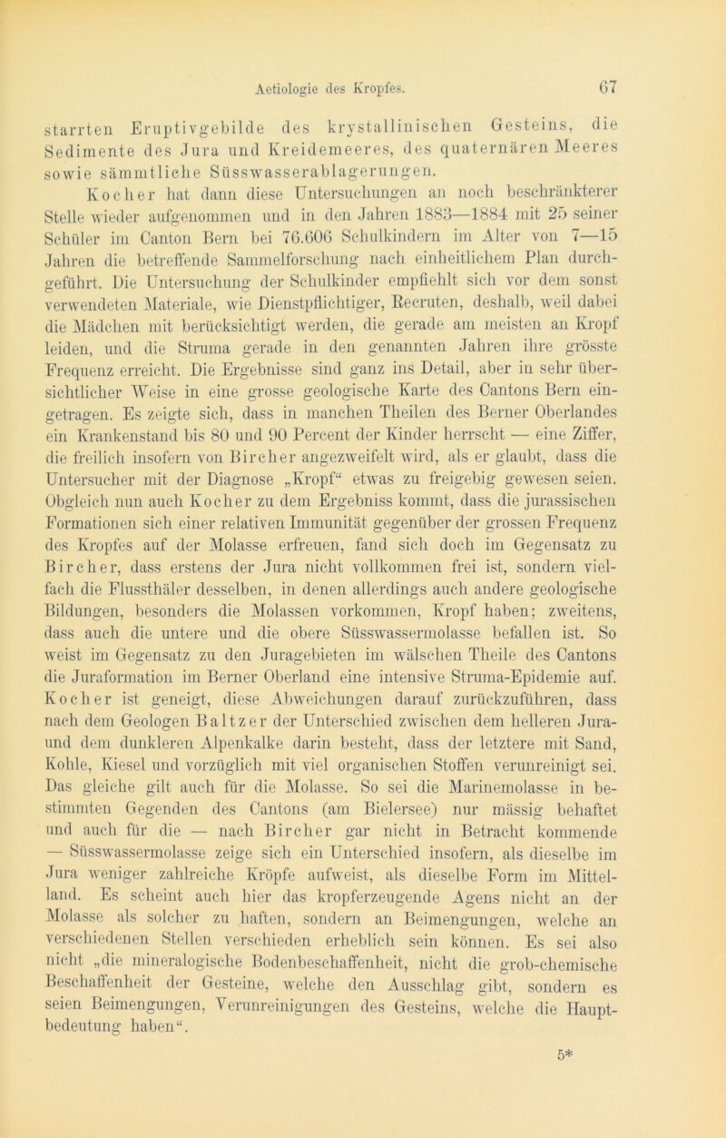 starrten Eruptivgebilde des krystallinischen Gesteins, die Sedimente des Jura und Kreidemeeres, des quaternären Meeres sowie sämmtliche Süsswasserablagerungen. Kocher hat dann diese Untersuchungen an noch beschränkterer Stelle wieder aufgenommen und in den Jahren 1883—1884 mit 25 seiner Schüler im Canton Bern bei 76.606 Schulkindern im Alter von 7—15 Jahren die betreffende Sammelforschung nach einheitlichem Plan durch- geführt. Die Untersuchung der Schulkinder empfiehlt sich vor dem sonst verwendeten Materiale, wie Dienstpflichtiger, Eecruten, deshalb, weil dabei die Mädchen mit berücksichtigt werden, die gerade am meisten an Kropf leiden, und die Struma gerade in den genannten Jahren ihre grösste Frequenz erreicht. Die Ergebnisse sind ganz ins Detail, aber in sehr über- sichtlicher Weise in eine grosse geologische Karte des Cantons Bern ein- getragen. Es zeigte sich, dass in manchen Theilen des Berner Oberlandes ein Krankenstand bis 80 und 90 Percent der Kinder herrscht — eine Ziffer, die freilich insofern von Birclier angezweifelt wird, als er glaubt, dass die Untersucher mit der Diagnose „Kropf“ etwas zu freigebig gewesen seien. Obgleich nun auch Kocher zu dem Ergebniss kommt, dass die jurassischen Formationen sich einer relativen Immunität gegenüber der grossen Frequenz des Kropfes auf der Molasse erfreuen, fand sich doch im Gegensatz zu Bircher, dass erstens der Jura nicht vollkommen frei ist, sondern viel- fach die Flussthäler desselben, in denen allerdings auch andere geologische Bildungen, besonders die Molassen Vorkommen, Kropf haben; zweitens, dass auch die untere und die obere Süsswassermolasse befallen ist. So weist im Gegensatz zu den Juragebieten im wälschen Theile des Cantons die Juraformation im Berner Oberland eine intensive Struma-Epidemie auf. Kocher ist geneigt, diese Abweichungen darauf zurückzuführen, dass nach dem Geologen Baltzer der Unterschied zwischen dem helleren Jura- und dem dunkleren Alpenkalke darin besteht, dass der letztere mit Sand, Kohle, Kiesel und vorzüglich mit viel organischen Stoffen verunreinigt sei. Das gleiche gilt auch für die Molasse. So sei die Marinemolasse in be- stimmten Gegenden des Cantons (am Bielersee) nur mässig behaftet und auch für die — nach Bircher gar nicht in Betracht kommende — Süsswassermolasse zeige sich ein Unterschied insofern, als dieselbe im Jura weniger zahlreiche Kröpfe aufweist, als dieselbe Form im Mittel- land. Es scheint auch hier das kropferzeugende Agens nicht an der Molasse als solcher zu haften, sondern an Beimengungen, welche an verschiedenen Stellen verschieden erheblich sein können. Es sei also nicht „die mineralogische Bodenbeschaffenheit, nicht die grob-chemische Beschaffenheit der Gesteine, welche den Ausschlag gibt, sondern es seien Beimengungen, Verunreinigungen des Gesteins, welche die Haupt- bedeutung haben“. 5*
