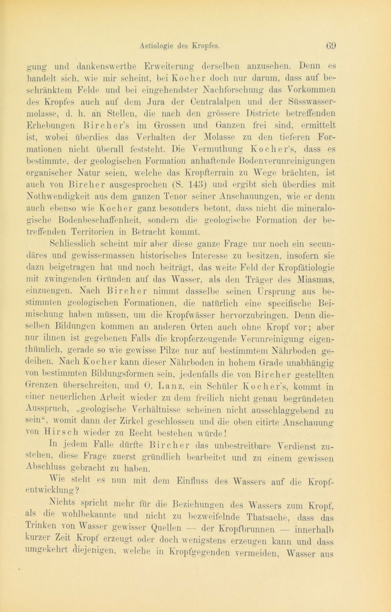 gaiiig und dankenswerte Erweiterung derselben anzusehen. Denn es handelt sich, n ie mir scheint, bei Kocher doch nur darum, dass auf be- schränktem Felde und bei eingehendster Nachforschung das Vorkommen des Kropfes auch auf dem Jura der Centralalpen und der Süsswasser- molasse, d. h. an Stellen, die nach den grössere Districte betreffenden Erhebungen Bircher’s im Grossen und Ganzen frei sind, ermittelt ist, wobei überdies das Verhalten der Molasse zu den tieferen For- mationen nicht überall feststeht. Die Vermutung Kocher’s, dass es bestimmte, der geologischen Formation anhaftende Bodenverunreinigungen organischer Natur seien, welche das Kropfterrain zu Wege brächten, ist auch von Bircher ausgesprochen (S. 140) und ergibt sich überdies mit Notwendigkeit aus dem ganzen Tenor seiner Anschauungen, wie er denn auch ebenso wie Kocher ganz besonders betont, dass nicht die mineralo- gische Bodenbeschaffenheit, sondern die geologische Formation der be- treffenden Territorien in Betracht kommt. Schliesslich scheint mir aber diese ganze Frage nur noch ein secun- <Eires und gewissermassen historisches Interesse zu besitzen, insofern sie dazu beigetragen hat und noch beiträgt, das weite Feld der Kropfätiologie mit zwingenden Gründen auf das Wasser, als den Träger des Miasmas, einzuengen. Nach Bircher nimmt dasselbe seinen Ursprung aus be- stimmten geologischen Formationen, die natürlich eine specifische Bei- mischung haben müssen, um die Kropfwässer hervorzubringen. Denn die- selben Bildungen kommen an anderen Orten auch ohne Kropf vor; aber nur ihnen ist gegebenen Falls die kropferzeugende Verunreinigung eigen- thümlich, gerade so wie gewisse Pilze nur auf bestimmtem Nährboden ge- deihen. Nach Kocher kann dieser Nährboden in hohem Grade unabhängig von bestimmten Bildungsformen sein, jedenfalls die von Bircher gestellten Grenzen überschreiten, und 0. Lanz, ein Schüler Kochers, kommt in einer neuerlichen Arbeit wieder zu dem freilich nicht genau begründeten Ausspruch, „geologische Verhältnisse scheinen nicht ausschlaggebend zu sein1', womit dann der Zirkel geschlossen und die oben citirte Anschauung von Hirsch wieder zu Recht bestehen würde! In jedem Falle dürfte Bircher das unbestreitbare Verdienst zu- stehen, diese Frage zuerst gründlich bearbeitet und zu einem gewissen Abschluss gebracht zu haben. ^ie steht es nun mit dem Einfluss des Wassers auf die Kropf- entwicklung ? As i< lits spiicht mehr für die Beziehungen des Wassers zum Kropf, als die wohlbekannte und nicht zu bezweifelnde Thatsache, dass das Trinken von Wasser gewisser Quellen — der Kropfbrunnen — innerhalb kmzt‘1 Zeit Kropt erzeugt oder doch wenigstens erzeugen kann und dass umgekehrt diejenigen, welche in Kropfgegenden vermeiden, Wasser aus