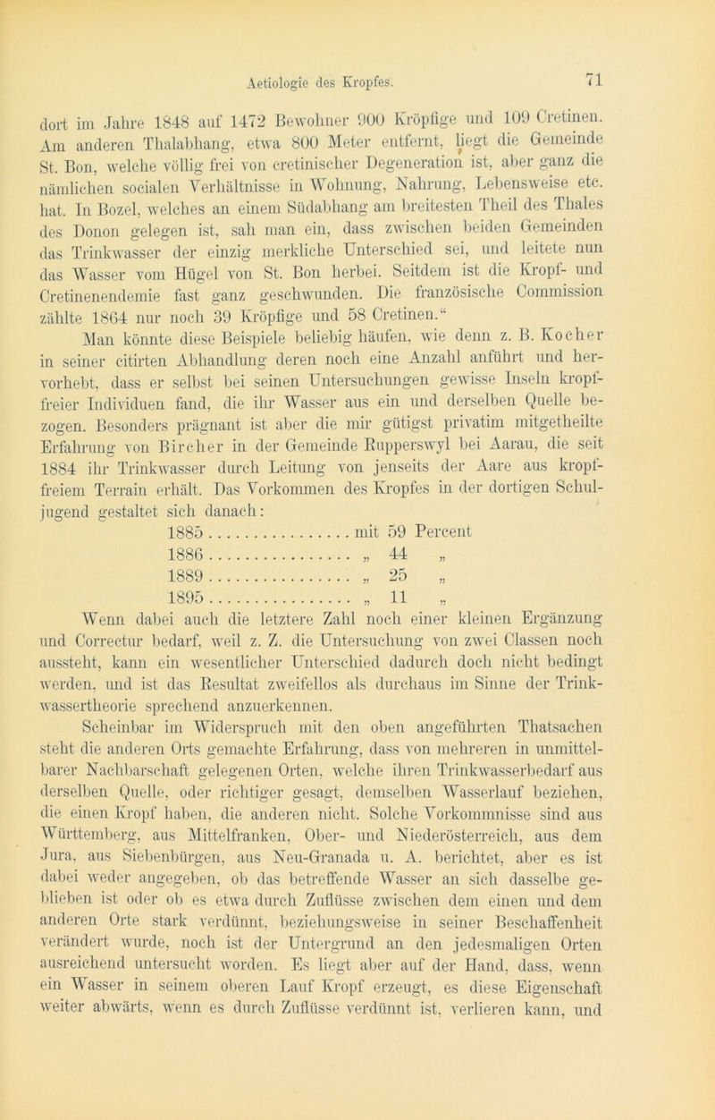 dort im Jahre 1848 auf 1472 Bewohner 900 Kröpfige und 109 Cretinen. Am anderen Thalabhang, etwa 800 Meter entfernt, liegt die Gemeinde St, Bon, welche völlig frei von cretiniseher Degeneration ist, aber ganz die nämlichen socialen Verhältnisse in Wohnung, Nahrung, Lebensweise etc, hat. In Bozel, welches an einem Südabhang am breitesten Theil des Thaies des Donon gelegen ist, sah man ein, dass zwischen beiden Gemeinden das Trinkwasser der einzig merkliche Unterschied sei, und leitete nun das Wasser vom Hügel von St. Bon herbei. Seitdem ist die Kropf- und Cretinenendemie fast ganz geschwunden. Die französische Commission zählte 1864 nur noch 39 Kröpfige und 58 Cretinen.“ Man könnte diese Beispiele beliebig häufen, wie denn z. B. Kocher in seiner citirten Abhandlung deren noch eine Anzahl anführt und her- vorhebt, dass er selbst bei seinen Untersuchungen gewisse Inseln kropf- freier Individuen fand, die ihr Wasser aus ein und derselben Quelle be- zogen. Besonders prägnant ist aber die mir gütigst privatim mitgetheilte Erfahrung von Bireher in der Gemeinde Bupperswyl bei Aarau, die seit 1884 ihr Trinkwasser durch Leitung von jenseits der Aare aus kropf- freiem Terrain erhält. Das Vorkommen des Kropfes in der dortigen Schul- jugend gestaltet sich danach: 1885 mit 59 Percent 1886 44 75 1889 25 77 1895 11 77 Wenn dabei auch die letztere Zahl noch einer kleinen Ergänzung und Correctur bedarf, weil z. Z. die Untersuchung von zwei Classen noch aussteht, kann ein wesentlicher Unterschied dadurch doch nicht bedingt werden, und ist das Resultat zweifellos als durchaus im Sinne der Trink- wassertheorie sprechend anzuerkennen. Scheinbar im Widerspruch mit den oben angeführten Thatsachen steht die anderen Orts gemachte Erfahrung, dass von mehreren in unmittel- barer Nachbarschaft gelegenen Orten, welche ihren Trinkwasserbedarf aus derselben Quelle, oder richtiger gesagt, demselben Wasserlauf beziehen, die einen Kropf haben, die anderen nicht. Solche Vorkommnisse sind aus Württemberg, aus Mittelfranken, Ober- und Niederösterreich, aus dem Jura, aus Siebenbürgen, aus Neu-Granada u. A. berichtet, aber es ist dabei weder angegeben, ob das betreffende Wasser an sich dasselbe ge- blieben ist oder ob es etwa durch Zuflüsse zwischen dem einen und dem anderen Orte stark verdünnt, beziehungsweise in seiner Beschaffenheit verändert wurde, noch ist der Untergrund an den jedesmaligen Orten ausreichend untersucht worden. Es liegt aber auf der Hand, dass, wenn ein Wasser in seinem oberen Lauf Kropf erzeugt, es diese Eigenschaft weiter abwärts, wenn es durch Zuflüsse verdünnt ist, verlieren kann, und