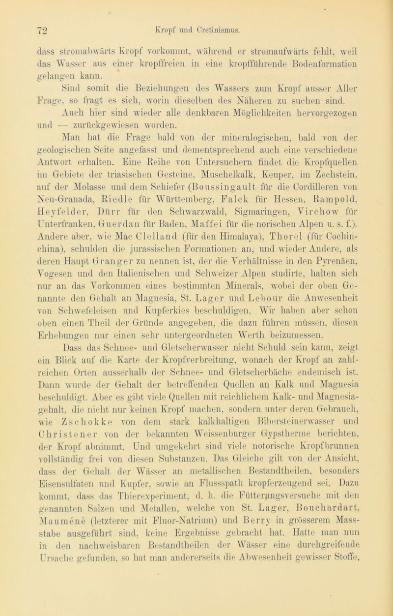 dass stromabwärts Kropf vorkommt, während er stromaufwärts fehlt, weil das Wasser aus einer kropffreien in eine kropfführende Bodenformation gelangen kann. Sind somit die Beziehungen des Wassers zum Kropf ausser Aller Frage, so fragt es sich, worin dieselben des Näheren zu suchen sind. Auch hier sind wieder alle denkbaren Möglichkeiten hervorgezogen und -— zurückgewiesen worden. Man hat die Frage bald von der mineralogischen, bald von der geologischen Seite angefasst und dementsprechend auch eine verschiedene Antwort erhalten. Eine Beihe von Untersuchern findet die Kropfquellen im Gebiete der triasisehen Gesteine, Muschelkalk, Keuper, im Zechstein, auf der Molasse und dem Schiefer (Boussingault für die Cordilleren von Neu-Granada, Riedle für Württemberg, Falck für Hessen, Rampold, Heyfelder, Dürr für den Schwarzwald, Sigmaringen, Yirchow für Unterfranken, Guerdan für Baden, Maffei für die norischen Alpen u. s. f.). Andere aber, wie Mac Ol eil and (für den Himalaya), Thorei (für Cochin- china), schulden die jurassischen Formationen an, und wieder Andere, als deren Haupt G rang er zu nennen ist, der die Verhältnisse in den Pyrenäen, Vogesen und den Italienischen und Schweizer Alpen studirte, halten sich nur an das Vorkommen eines bestimmten Minerals, wobei der oben Ge- nannte den Gehalt an Magnesia, St. Lager und Leitour die Anwesenheit von Schwefeleisen und Kupferkies beschuldigen. Wir halten aber schon oben einen T I teil der Gründe angegeben, die dazu führen müssen, diesen Erhebungen nur einen sehr untergeordneten Werth beizumessen. Dass das Schnee- und Gletscherwasser nicht Schuld sein kann, zeigt ein Blick auf die Karte der Kropfverbreitung, wonach der Kropf an zahl- reichen Orten ausserhalb der Schnee- und Gletscherbäche endemisch ist. Dann wurde der Gehalt der betreffenden Quellen an Kalk und Magnesia beschuldigt. Aber es gibt viele Quellen mit reichlichem Kalk- und Magnesia- gehalt, die nicht nur keinen Kropf machen, sondern unter deren Gebrauch, wie Zschokke von dem stark kalkhaltigen Bibersteinerwasser und Christener von der bekannten Weissenburger Gypstherme berichten, der Kropf abnimmt. Und umgekehrt sind viele notorische Kropfbrunnen vollständig frei von diesen Substanzen. Das Gleiche gilt von der Ansicht, dass der Gehalt der Wässer an metallischen Bestandtheilen, besonders Eisensulfaten und Kupfer, sowie an Flussspath kropferzeugend sei. Dazu kommt, dass das Thierexperiment, d. h. die Fütterpngsversuche mit den genannten Salzen und Metallen, welche von St. Lager, Bouchardart, Maumene (letzterer mit Fluor-Natrium) und Berry in grösserem Mass- stabe ausgeführt sind, keine Ergebnisse gebracht hat. Hatte man nun in den nachweisbaren Bestandtheilen der Wässer eine durchgreifende Ursache gefunden, so hat man andererseits die Abwesenheit gewisser Stoffe,