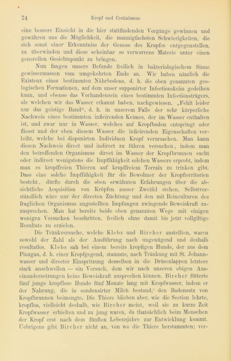 eine bessere Einsicht in die hier stattfindenden V orgänge gewinnen und gewähren uns die Möglichkeit, die mannigfachsten Schwierigkeiten, die sich sonst einer Erkenntniss der Genese des Kropfes entgegenstellen, zu überwinden und diese scheinbar so verworrene Materie unter einen generellen Gesichtspunkt zu bringen. Nun fangen unsere Befunde freilich in bakteriologischem Sinne gewissermassen vom umgekehrten Ende an. Wir haben nämlich die Existenz eines bestimmten Nährbodens, d. h. die oben genannten geo- logischen Formationen, auf dem unser supponirter Infectionskeim gedeihen kann, und ebenso das Vorhandensein eines bestimmten Infectionsträgers, als welchen wir das Wasser erkannt haben, nachgewiesen. „Fehlt leider nur das geistige Band“, d. h. in unserem Falle der sehr körperliche Nachweis eines bestimmten inficirenden Keimes, der im Wasser enthalten ist, und zwar nur in Wasser, welches auf Kropfboden entspringt oder Giesst und der eben diesem Wasser die inficirenden Eigenschaften ver- leiht, welche bei disponirten Individuen Kropf verursachen. Man kann diesen Nachweis direct und indirect zu führen versuchen, indem man den betreffenden Organismus direct im Wasser der Kropfbrunnen sucht oder indirect wenigstens die Impffähigkeit solchen Wassers erprobt, indem man es kropffreien Thieren auf kropffreiem Terrain zu trinken gibt. Dass eine solche Impffähigkeit für die Bewohner der Kropfterritorien besteht , dürfte durch die oben erwähnten Erfahrungen über die ab- sichtliche Acquisition von Kröpfen ausser Zweifel stehen. Selbstver- ständlich wäre nur der directen Züchtung und den mit Beinculturen des fraglichen Organismus angestellten Impfungen zwingende Beweiskraft zu- zusprechen. Man hat bereits beide eben genannten Wege mit einigen wenigen Versuchen beschritten, freilich ohne damit bis jetzt vollgültige Besultate zu erzielen. Die Tränk versuche, welche Klebs und Bircher anstellten, waren sowohl der Zahl als der Ausführung nach ungenügend und deshalb resultatlos. Klebs sah bei einem bereits kropfigen Hunde, der aus dem Pinzgau, d. h. einer Kropfgegend, stammte, nach Tränkung mit St. Johann- wasser und directer Einspritzung desselben in die Drüsenlappen letztere stark anschwellen — ein Versuch, dem wir nach unseren obigen Aus- einandersetzungen keine Beweiskraft zusprechen können. Bircher fütterte fünf junge kropflose Hunde fünf Monate lang mit Kropfwasser, indem er der Nahrung, die in condensirter Milch bestand,' den Bodensatz von Kropfbrunnen beimengte. Die Thiere blieben aber, wie die Section lehrte, kropflos, vielleicht deshalb, wie Bircher meint, weil sie zu kurze Zeit Kropfwasser erhielten und zu jung waren, da thatsächlich beim Menschen der Kropf erst nach dem fünften Lebensjahre zur Entwicklung kommt. Uebrigens gibt Bircher nicht an, von wo die Thiere herstammten; ver-