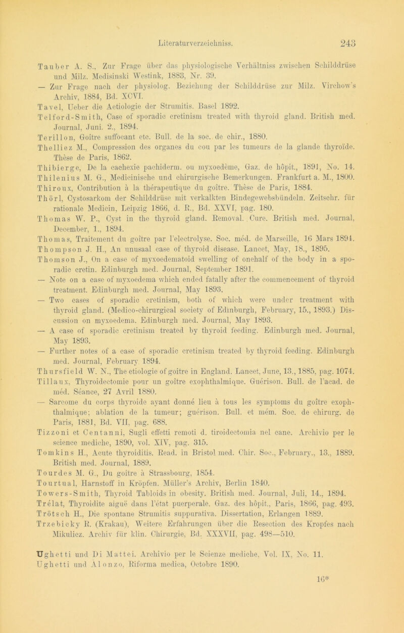 Tauber A. S., Zur Frage über das physiologische Verhältniss zwischen Schilddrüse und Milz. Medisinski Westink, 1883, Nr. 39. — Zur Frage nach der physiolog. Beziehung der Schilddrüse zur Milz. Virehow's Archiv, 1884-, Bd. XCVI. Tavel, Ueber die Aetiologie der Strumitis. Basel 1892. Telford-Smith, Case of sporadic cretinism treated with thyroid gland. British med. Journal, Juni. 2., 1894. Terillon, Goitre suffocant etc. Bull, de la soc. de chir., 1880. Thelliez M., Compression des Organes du c-ou par les tumeurs de la glande thyroide. These de Paris, 1862. Thibierge, De la cachexie pachiderm. ou myxoedeme, Gaz. de höpit., 1891, No. 14. Thilenius M. G., Medicinisehe und chirurgische Bemerkungen. Frankfurt a. M., 1800. Thiroux, Contribution a la therapeutique du goitre. These de Paris, 1884. Thörl, Cystosarkom der Schilddrüse mit verkalkten Bindegewebsbündeln. Zeitschr. für rationale Medicin, Leipzig 1866, d. B., Bd. XXVI, pag. 180. Thomas W. P., Cyst in the thyroid gland. Bemoval. Cure. British med. Journal, Deeember, 1., 1894. Thomas, Traitement du goitre par l’electrolyse. Soc. med. de Marseille, 16 Mars 1894. Thompson J. H., An unusaal case of thyroid disease. Laneet, May, 18., 1895. Thomson J., On a case of myxoedematoid swelling of onelialf of the body in a spo- radic cretin. Edinburgh med. Journal, September 1891. — Note on a case of myxoedema which ended fatally after the commencement of thyroid treatment. Edinburgh med. Journal, May 1893. — Two cases of sporadic cretinism, both of which were under treatment with thyroid gland. (Medico-chirurgical society of Edinburgh, February, 15., 1893.) Dis- cussion on myxoedema. Edinburgh med. Journal, May 1893. — A case of sporadic cretinism treated bv thyroid feeding. Edinburgh med. Journal, May 1893. — Further notes of a case of sporadic cretinism treated by thyroid feeding. Edinburgh med. Journal, February 1894. Thursfield W. N., The etiologie of goitre in England. Laneet, June, 13., 1885, pag. 1074. Tillaux, Thyroideetomie pour un goitre exophthalmique. Guerison. Bull, de Pacad. de med. Seance, 27 Avril 1880. — Sareome du corps thyroide ayant donne lieu ä tous les Symptoms du goitre exoph- thalmique; ablation de la tumeur; guerison. Bull, et mem. Soc. de Chirurg, de Paris, 1881, Bd. VII, pag. 688. Tizzoni et Centanni, Sugli effetti remoti d. tiroidectomia nel cane. Archivio per le scienco mediche, 1890, vol. XIV, pag. 315. Tomkins II., Acute thyroiditis. Read, in Bristol med. Chir. Soc., February., 13., 1889. British med. Journal, 1889. Tour des M. G., Du goitre a Strassbourg, 1854. Tourtual, Harnstoff in Kröpfen. Müller’s Archiv, Berlin 1840. Towers-Smith, Thyroid Tabloids in obesity. British med. Journal, Juli, 14., 1894. Trelat, Thyroidite aiguö dans l’etat puerperale. Gaz. des höpit., Paris, 1866, pag. 493. Trötsch H., Die spontane Strumitis suppurativa. Dissertation, Erlangen 1889. Trzebicky E. (Krakau), Weitere Erfahrungen über die Resection des Kropfes nach Mikulicz. Archiv für kl in. Chirurgie, Bd. XXXVII, pag. 498—510. Ughetti und Di Mattei. Archivio per le Scienze mediche, Vol. IX, No. 11. Ughetti und Alonzo, Riforma medica, Octobre 1890. 16*