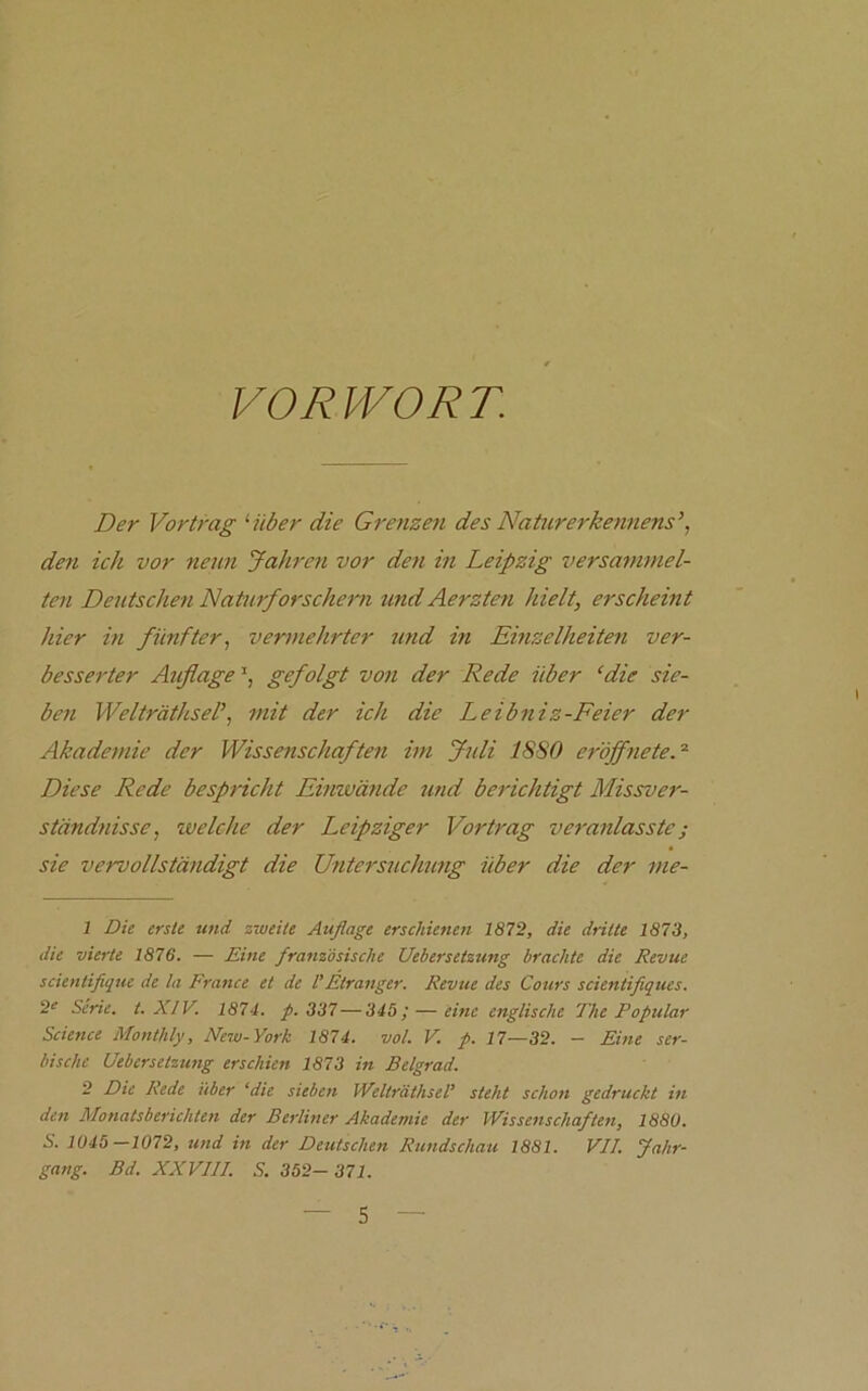 VORWORT. Der Vortrag '•über die Grenzen des Naturerkennens\ den ich vor nenn Jahren vor den in Leipzig versammel- ten Deutschen Naturforschern und Aerzten hielt, erscheint hier in fünfter, vermehrter und in Einzelheiten ver- besserter Aiißage gefolgt von der Rede über ‘die sie- ben Welträthsel’, mit der ich die Leibniz-Feier der Akademie der Wissenschaften im Juli 1880 eröffneteV Diese Rede bespricht Einwände und berichtigt Missver- ständnisse, xvelche der Leipziger Vortrag veranlasste; sie vervollständigt die Untersuchung über die der me- 1 Die erste und zweite Auflage erschienen 1872, die dritte 1873, die vierte 1876, — Eine französische Uebersetzung brachte die Revue scientiflque de la France et de VEtranger. Revue des Cours scientifiques. 2e Serie, t. XIV. 1874. p. 337—343; — eine englische The Populär Science Monthly, New-York 1874. vol. V. p. 17—32. - Eine ser- bische Uebersetzung erschien 1873 in Belgrad. 2 Die Rede über ‘die sieben Welträthsel’ steht schon gedruckt in den Monatsberichten der Berliner Akademie der Wissenschaften, 1880. S. 1045—1072, und in der Deutschen Rundschau 1881. VII. Jahr- gang. Bd. XXVIII. S. 352- 371.