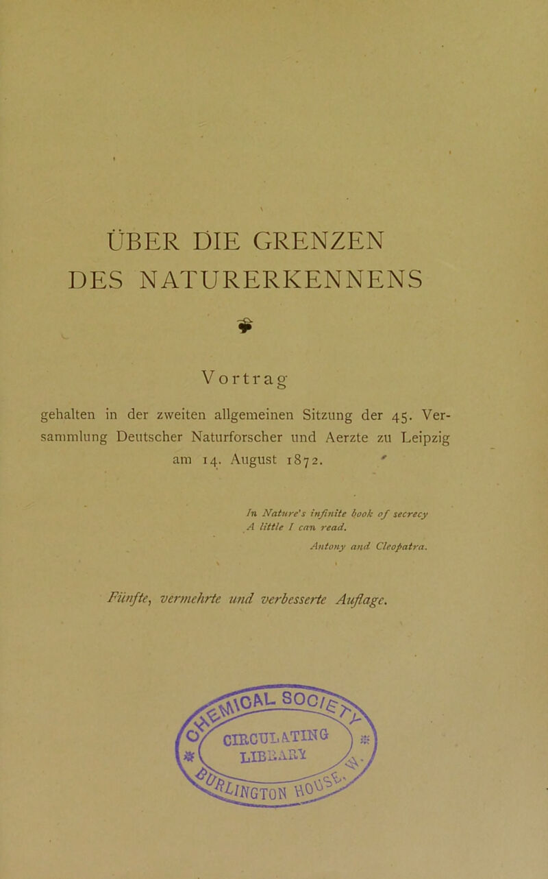 DES NATURERKENNENS Vortrag gehalten in der zweiten allgemeinen Sitzung der 45. Ver- sammlung Deutscher Naturforscher und Aerzte zu Leipzig am 14. August 1872. ' In Natureis inßniie hook of secrecy A little / cnn read, Antony and Cleopatra. Fünfte, vermehrte und verbesserte Auflage, ,7 «f' CIIICÜLÄ.TING LIBIiALIC /i^GTON