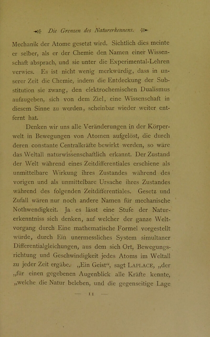 Mechanik der Atome gesetzt wird. Sichtlich dies meinte er selber, als er der Chemie den Namen einer Wissen- schaft absprach, und sie unter die Experimental-Lehren verwies. Es ist nicht wenig merkwürdig, dass in un- serer Zeit die Chemie, indem die Entdeckung der Sub- stitution sie zwang, den elektrochemischen Dualismus aufzugeben, sich von dem Ziel, eine Wissenschaft in diesem Sinne zu werden, scheinbar wieder weiter ent- fernt hat. Denken wir uns alle Veränderungen \n der Körper- welt in Bewegungen von Atomen aufgelöst, die durch deren constante Centralkräfte bewirkt werden, so wäre das Weltall naturwissenschaftlich erkannt. Der Zustand der Welt während eines Zeitdifferentiales erschiene als unmittelbare Wirkung ihres Zustandes während des vorigen und als unmittelbare Ursache ihres Zustandes während des folgenden Zeitdifferentiales. Gesetz und Zufall wären nur noch andere Namen für mechanische Nothwendigkeit. Ja es lässt eine Stufe der Natur- erkenntniss sich denken, auf welcher der ganze Welt- vorgang durch Eine mathematische Formel vorgestellt würde, durch Ein unermessliches System simultaner Differentialgleichungen, aus dem sich Ort, Bewegungs- richtung und Geschwindigkeit jedes Atoms im Weltall zu jeder Zeit ergäbe. „Ein Geist“, sagt Laplace, „der „für einen gegebenen Augenblick alle Kräfte kennte, „welche die Natur beleben, und die gegenseitige Lage