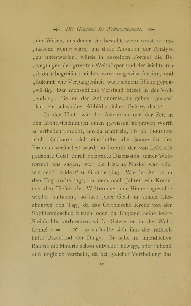 „der Wesen, aus denen sie bestellt, wenn sonst er um- „fassend genug wäre, um diese Angaben der Analyse „zu unterwerfen, würde in dei'selben Formel die ße- „wegungen der grössten Weltkörper und des leichtesten ,,Atoms begreifen: nichts wäre ungewiss für ihn, und „Zukunft wie Vergangenheit w'äre seinem Blicke gegen- „wärtig. Der menschliche Verstand bietet in der Voll- „endung, die er der Astronomie^ zu geben gewusst „hat, ein schwaches Abbild solchen Geistes dar“.* In der That, wie der Astronom nur der Zeit in den Mondgleichungen einen gewissen negativen Werth zu ertheilen braucht, um zu ermitteln, ob, als Perikles nach Epidaurus sich einschifFte, die Sonne für den Piraeeus verfinstert ward, so könnte der von Laplace gedachte Geist durch geeignete Discussion seiner Welt- formel uns sagen, wer die Eiserne Maske war oder wie der ‘President’ zu Grunde ging. Wie der Astronom den Tag vorhersagt, an dem nach Jahren ein Komet aus den Tiefen des Weltraumes am Himmelsgewölbe wieder auftaucht, so läse jener Geist in seinen Glei- chungen den Tag, da das Griechische Kreuz von der Sophienmoschee blitzen oder da England seine letzte Steinkohle verbrennen wird. Setzte er in der Welt- formel t = — 00, so enthüllte sich ihm der räthsel- hafte Urzustand der Dinge. Er sähe im unendlichen Raume die Materie schon entweder bewegt, oder ruhend und ungleich vertheilt, da bei gleicher Vertheilung das