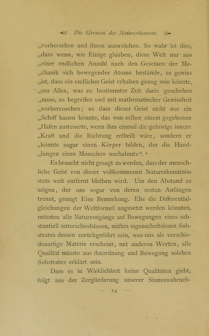 „vorhersehen und ihnen ausweichen. So wahr ist dies, „dass wenn, wie Einige glauben, diese Welt nur aus „einer endlichen Anzahl nach den Gesetzen der Me- „chanik sich bewegender Atome bestände, es gewiss „ist, dass ein endlicher Geist erhaben genug sein könnte, ' „um Alles, was zu bestimmter Zeit darin geschehen „muss, zu begreifen und mit mathematischer Gewissheit „vorherzusehen; so dass dieser Geist nicht nur ein „Schiff bauen könnte, das von selber einem gegebenen „Hafen zusteuerte, wenn ihm einmal die gehörige innere „Kraft und die Richtung ertheilt wäre, sondern er „könnte sogar einen Körper bilden, der die Hand- „lungen eines Menschen nachahmte“. Es braucht nicht gesagt zu werden, dass der mensch- liche Geist von dieser vollkommenen Naturerkenntniss stets weit entfernt bleiben wird. Um den Abstand zu zeigen, der uns sogar von deren ersten Anfängen trennt, genügt Eine Bemerkung. Ehe die Differential- gleichungen der Weltformel angesetzt werden könnten, müssten alle Naturvorgänge auf Bewegungen eines sub- stantiell unterschiedslosen, mithin eigenschaftslosen Sub- strates dessen zurückgeführt sein, was uns als verschie- denartige Materie erscheint, mit anderen Worten, alle Qualität müsste aus Anordnung und Bewegung solchen Substrates erklärt sein. Dass es in Wirklichkeit keine Qualitäten giebt, folgt aus der Zergliederung unserer Sinneswahrneh-