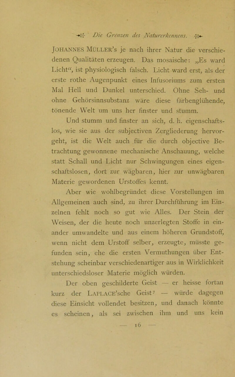 Johannes MüLLEr’s je nach ihrer Natur die verschie- denen Qualitäten erzeugen. Das mosaische; „Es ward Licht^^, ist physiologisch falsch. Licht ward erst, als der erste rothe Augenpunkt eines Infusoriums zum er.sten Mal Hell und Dunkel unterschied. Ohne Seh- und ohne Gehörsinnsubstanz wäre diese farbenglühende, tönende Welt um uns her fin.ster und .stumm. Und stumm und finster an sich, d. h. eigenschafts- los, wie sie aus der subjectiven Zergliederung hervor- geht, ist die Welt auch für die durch objective Be- trachtung gewonnene mechanische Anschauung, welche statt Schall und Licht nur Schwingungen eines eigen- schaftslosen, dort zur wägbaren, hier zur unwägbaren Materie gewordenen Urstoffes kennt. Aber wie wohlbegründet diese Vorstellungen im Allgemeinen auch sind, zu ihrer Durchführung im Ein- zelnen fehlt noch so gut wie Alles. Der Stein der Weisen, der die heute noch unzerlegten Stoffe in ein- ander umwandelte und aus einem höheren Grundstoff, wenn nicht dem Urstoff selber, erzeugte, müsste ge- funden sein, ehe die ersten Vermuthungen über Ent- stehung scheinbar verschiedenartiger aus in Wirklichkeit unterschiedsloser Materie möglich würden. Der oben geschilderte Geist — er heisse fortan kurz der LAri.ACE’sche Gei.st? — würde dagegen diese Einsicht vollendet besitzen, und danach könnte es scheinen, als sei zwischen ihm und uns kein 6