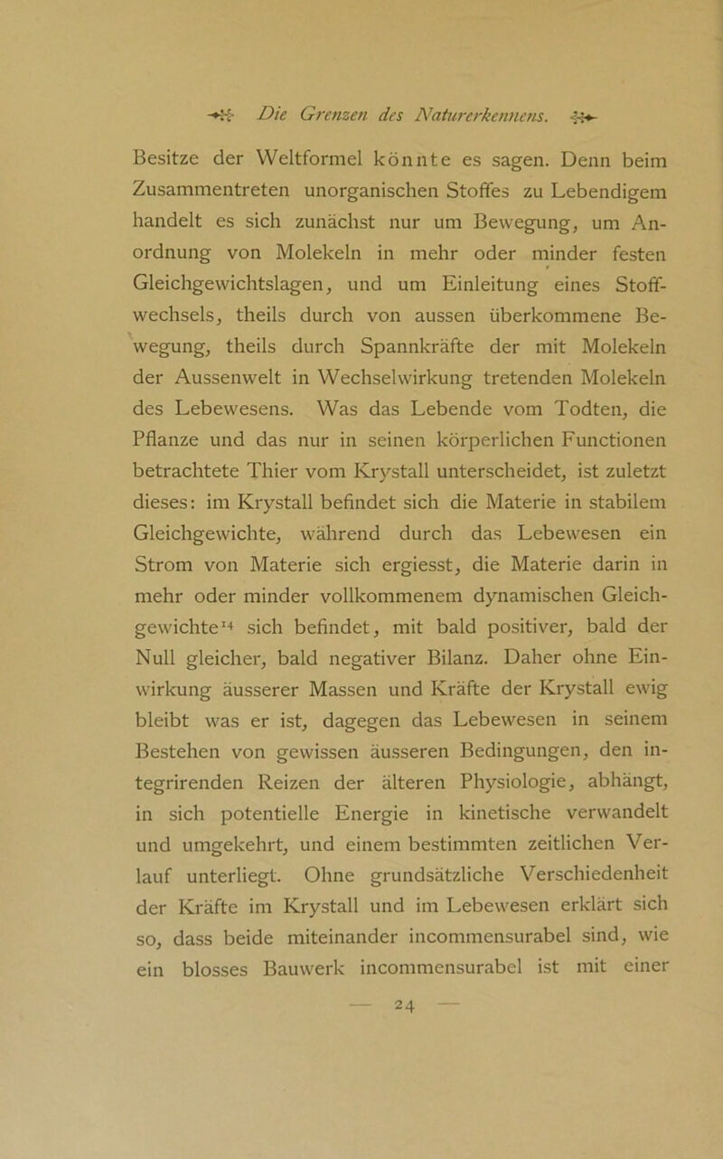 Besitze der Weltformel könnte es sagen. Denn beim Zusammentreten unorganischen Stoffes zu Lebendigem handelt es sich zunächst nur um Bewegung, um An- ordnung von Molekeln in mehr oder minder festen Gleichgewichtslagen, und um Einleitung eines Stoff- wechsels, theils durch von aussen überkommene Be- wegung, theils durch Spannkräfte der mit Molekeln der Aussenwelt in Wechselwirkung tretenden Molekeln des Lebewesens. Was das Lebende vom Todten, die Pflanze und das nur in seinen körperlichen Functionen betrachtete Thier vom Krystall unterscheidet, ist zuletzt dieses: im Krystall befindet sich die Materie in stabilem Gleichgewichte, während durch das Lebewesen ein Strom von Materie sich ergiesst, die Materie darin in mehr oder minder vollkommenem dynamischen Gleich- gewichte'-* sich befindet, mit bald positiver, bald der Null gleicher, bald negativer Bilanz. Daher ohne Ein- wirkung äusserer Massen und Kräfte der Krystall ewig bleibt was er ist, dagegen das Lebewesen in seinem Bestehen von gewissen äusseren Bedingungen, den in- tegrirenden Reizen der älteren Physiologie, abhängt, in sich potentielle Energie in kinetische verwandelt und umgekehrt, und einem bestimmten zeitlichen Ver- lauf unterliegt. Ohne grundsätzliche Verschiedenheit der Kräfte im Krystall und im Lebewesen erklärt sich so, dass beide miteinander incommensurabel sind, wie ein blosses Bauwerk incommensurabel ist mit einer