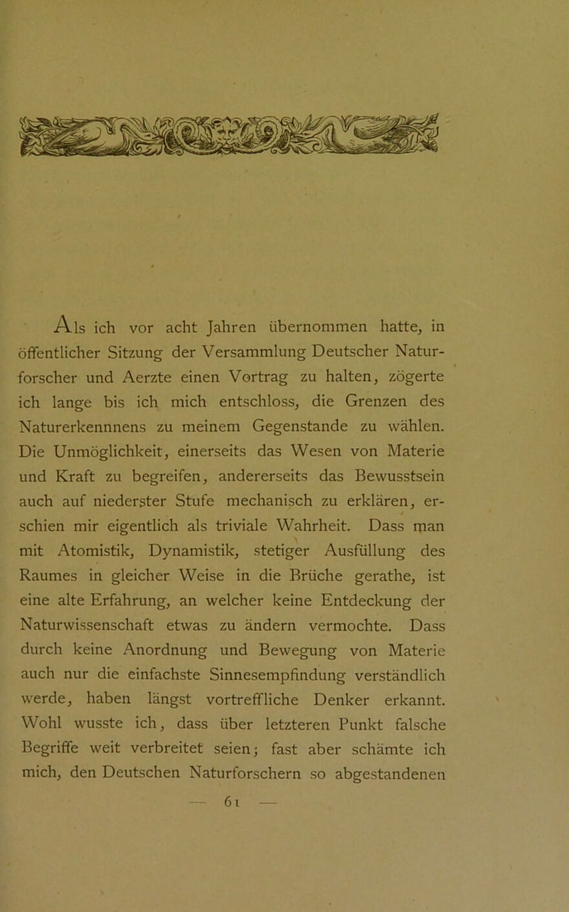 Als ich vor acht Jahren übernommen hatte^ in öffentlicher Sitzung der Versammlung Deutscher Natur- forscher und Aerzte einen Vortrag zu halten, zögerte ich lange bis ich mich entschloss, die Grenzen des Naturerkennnens zu meinem Gegenstände zu wählen. Die Unmöglichkeit, einerseits das Wesen von Materie und Kraft zu begreifen, andererseits das Bewusstsein auch auf niederster Stufe mechanisch zu erklären, er- t schien mir eigentlich als triviale Wahrheit. Dass rnan mit Atomistik, Dynamistik, stetiger Ausfüllung des Raumes in gleicher Weise in die Brüche gerathe, ist eine alte Erfahrung, an welcher keine Entdeckung der Naturwissenschaft etwas zu ändern vermochte. Dass durch keine Anordnung und Bewegung von Materie auch nur die einfachste Sinnesempfindung verständlich werde, haben längst vortreffliche Denker erkannt. Wohl wusste ich, dass über letzteren Punkt falsche Begriffe weit verbreitet seien; fast aber schämte ich mich, den Deutschen Naturforschern so abgestandenen 6i —