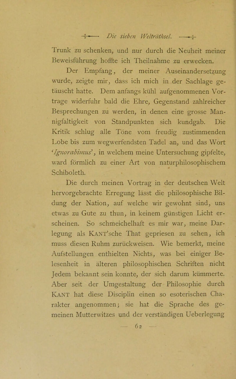 Trunk zu schenken^ und nur durch die Neuheit meiner Beweisführung hoffte ich Theilnahme zu erwecken. Der Empfang, der meiner Auseinandersetzung wurde, zeigte mir, dass ich mich in der Sachlage ge- täuscht hatte. Dem anfangs kühl aufgenommenen Vor- trage widerfuhr bald die Ehre, Gegenstand zahlreicher Besprechungen zu werden, in denen eine grosse Man- nigfaltigkeit von Standpunkten sich kundgab. Die Kritik schlug alle Töne vom freudig zustimmenden Lobe bis zum wegwerfendsten Tadel an, und das Wort ‘Igno}'abimns\ in welchem meine Untersuchung gipfelte, ward förmlich zu einer Art von naturphilosophischem Schiboleth. Die durch meinen Vortrag in der deutschen Welt hervorgebrachte Erregung lässt die philosophische Bil- dung der Nation, auf welche wir gewohnt sind, uns etwas zu Gute zu thun, in keinem günstigen Licht er- scheinen. So schmeichelhaft es mir war, meine Dar- legung als KANT’sche That gepriesen zu sehen, ich muss diesen Ruhm zurückweisen. Wie bemerkt, meine Aufstellungen enthielten Nichts, was bei einiger Be- lesenheit in älteren philosophischen Schriften nicht Jedem bekannt sein konnte, der sich darum kümmerte. Aber seit der Umgestaltung der Philosophie durch Kant hat diese Disciplin einen so esoterischen Cha- rakter angenommen; sie hat die Sprache des ge- meinen Mutterwitzes und der verständigen Ueberlegung