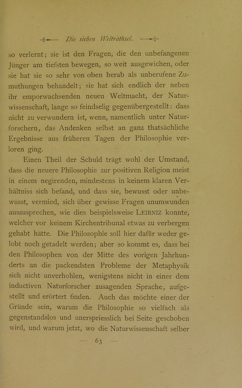 so verlernt; sie ist den Fragen, die den unbefangenen Jünger am tiefsten bewegen, so weit ausgewichen, oder sie hat sie so sehr von oben herab als unberufene Zu- muthungen behandelt; sie hat sich endlich der neben ihr emporwachsenden neuen Weltmacht, der Natur- wissenschaft, lange so feindselig gegenübergestellt: dass nicht zu verwundern ist, wenn, namentlich unter Natur- forschern, das Andenken selbst an ganz thatsächliche Ergebnisse aus früheren Tagen der Philosophie ver- loren ging. Einen Theil der Schuld trägt wohl der Umstand, dass die neuere Philosophie zur positiven Religion meist in einem negirenden, mindestens in keinem klaren Ver- hältniss sich befand, und dass sie, bewusst oder unbe- wusst, vermied, sich über gewisse Fragen unumwunden auszusprechen, wie dies beispielsweise Leibniz konnte, welcher vor keinem Kirchentribunal etwas zu verbergen gehabt hätte. Die Philosophie soll hier dafür weder ge- lobt noch getadelt werden; aber so kommt es, dass bei den Philosophen von der Mitte des vorigen Jahrhun- derts an die packendsten Probleme der Metaphysik sich nicht unverhohlen, wenigstens nicht in einer dem inductiven Naturforscher zusagenden Sprache, aufge- stellt und erörtert finden. Auch das möchte einer der Gründe sein, warum die Philosophie so vielfach als gegenstandslos und unerspriesslich bei Seite geschoben wird, und warum jetzt, wo die Naturwissenschaft selber