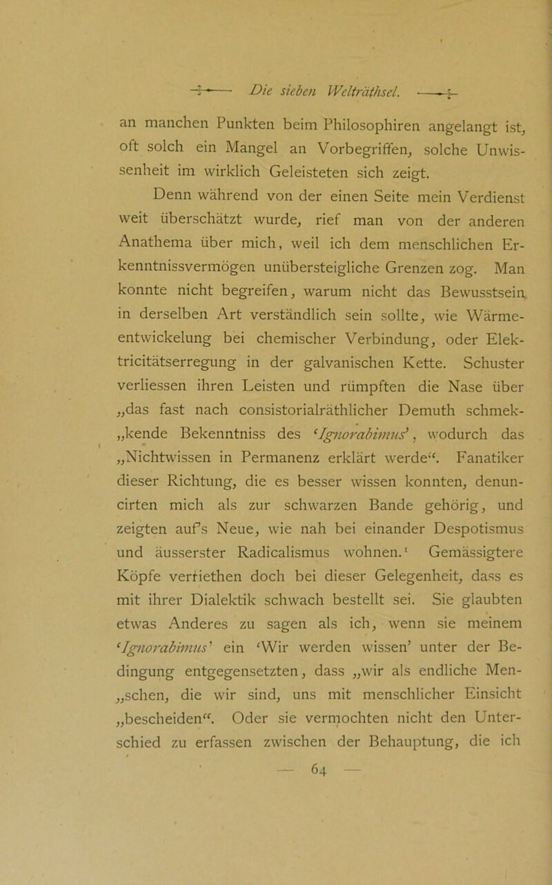 an manchen Punkten beim Philosophiren angelangt ist^ oft solch ein Mangel an Vorbegriffen, solche Unwis- senheit im wirklich Geleisteten sich zeigt. Denn während von der einen Seite mein Verdienst weit überschätzt wurde, rief man von der anderen Anathema über mich, weil ich dem menschlichen Er- kenntnissvermögen unübersteigliche Grenzen zog. Man konnte nicht begreifen, warum nicht das Bewusstsein, in derselben Art verständlich sein sollte, wie Wärme- entwickelung bei chemischer Verbindung, oder Elek- tricitätserregung in der galvanischen Kette. Schuster verliessen ihren Leisten und rümpften die Nase über „das fast nach consistorialräthlicher Demuth schmek- „kende Bekenntniss des ‘Ignorabimn^, wodurch das „Nichtwissen in Permanenz erklärt werde''. Fanatiker dieser Richtung, die es besser wissen konnten, denun- cirten mich als zur schwarzen Bande gehörig, und zeigten aufs Neue, wie nah bei einander Despotismus und äusserster Radicalismus wohnen.' Gemässigtere Köpfe vertiethen doch bei dieser Gelegenheit, dass es mit ihrer Dialektik schwach bestellt sei. Sie glaubten etwas Anderes zu sagen als ich, wenn sie meinem ‘Ignorabimus’’ ein 'Wir werden wissen’ unter der Be- dingung entgegensetzten, dass „wir als endliche Men- „schen, die wir sind, uns mit menschlicher Einsicht „bescheiden. Oder sie verniochten nicht den Unter- schied zu erfassen zwischen der Behauptung, die ich