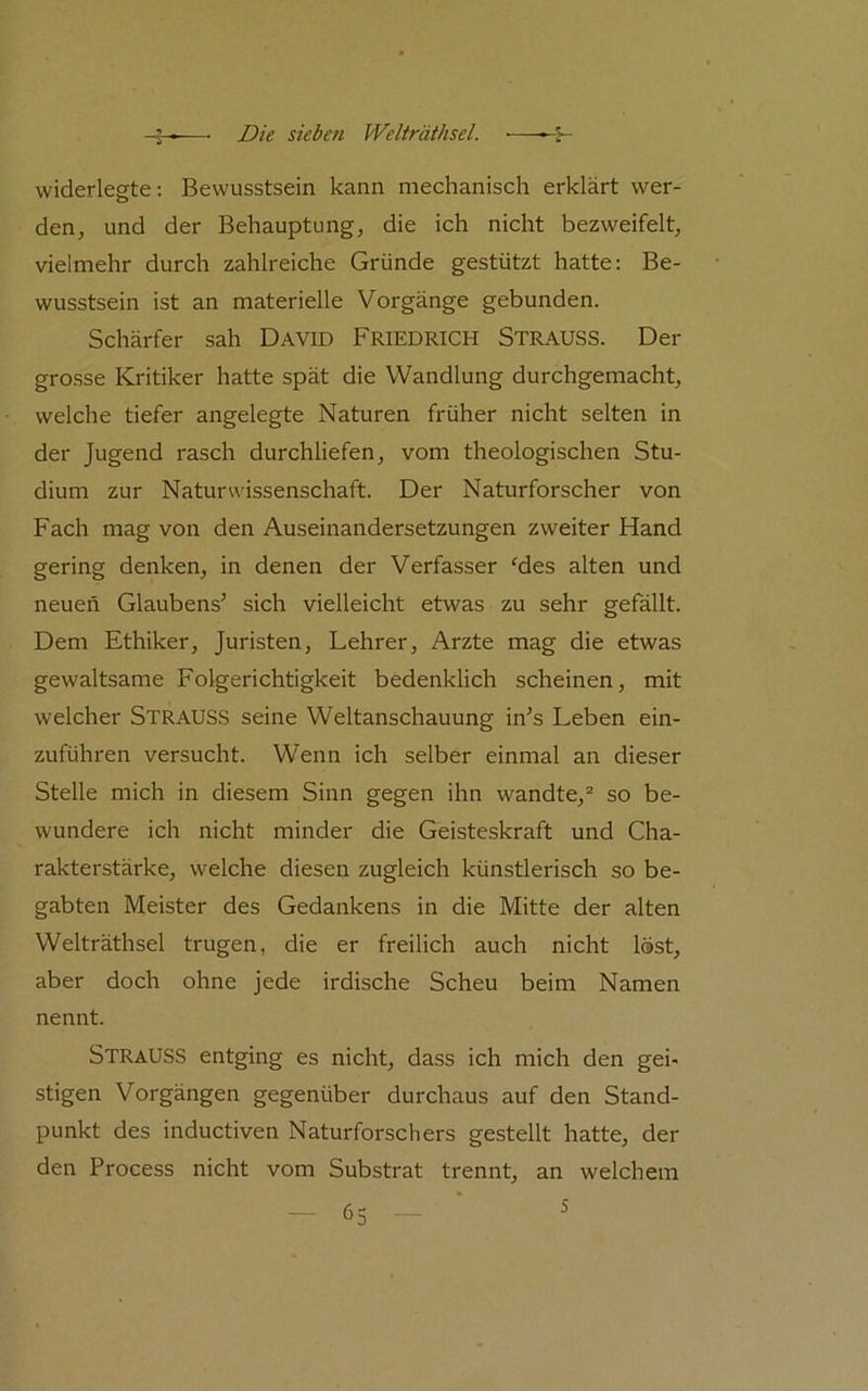 widerlegte; Bewusstsein kann mechanisch erklärt wer- den, und der Behauptung, die ich nicht bezweifelt, vielmehr durch zahlreiche Gründe gestützt hatte: Be- wusstsein ist an materielle Vorgänge gebunden. Schärfer sah DAVID FRIEDRICH Strauss. Der grosse Kritiker hatte spät die Wandlung durchgemacht, welche tiefer angelegte Naturen früher nicht selten in der Jugend rasch durchliefen, vom theologischen Stu- dium zur Naturwissenschaft. Der Naturforscher von Fach mag von den Auseinandersetzungen zweiter Hand gering denken, in denen der Verfasser ‘des alten und neuen Glaubens^ sich vielleicht etwas zu sehr gefällt. Dem Ethiker, Juristen, Lehrer, Arzte mag die etwas gewaltsame Folgerichtigkeit bedenklich scheinen, mit welcher StrauSS seine Weltanschauung in^s Leben ein- zuführen versucht. Wenn ich selber einmal an dieser Stelle mich in diesem Sinn gegen ihn wandte,'' so be- wundere ich nicht minder die Geisteskraft und Cha- rakterstärke, welche diesen zugleich künstlerisch so be- gabten Meister des Gedankens in die Mitte der alten Welträthsel trugen, die er freilich auch nicht löst, aber doch ohne jede irdische Scheu beim Namen nennt. Strauss entging es nicht, dass ich mich den gei- stigen Vorgängen gegenüber durchaus auf den Stand- punkt des inductiven Naturforschers gestellt hatte, der den Process nicht vom Substrat trennt, an welchem