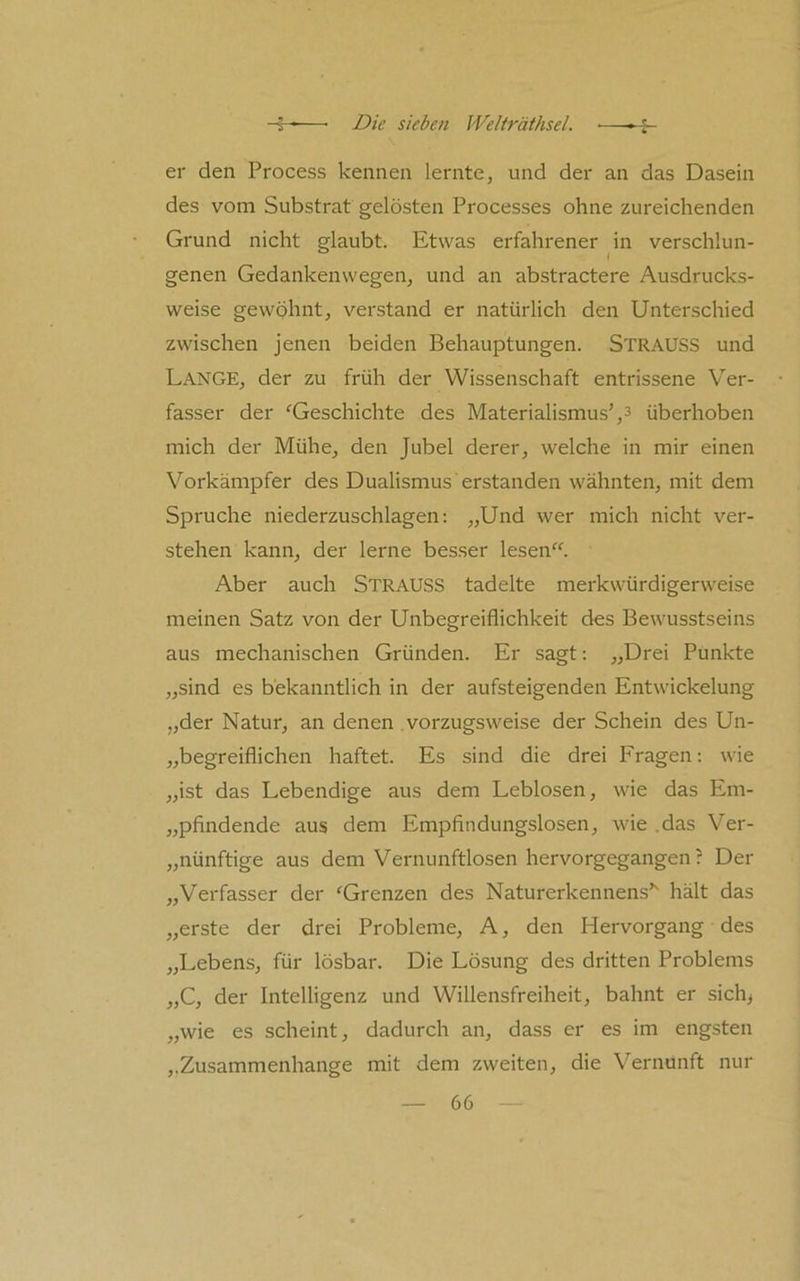 er den Process kennen lernte, und der an das Dasein des vom Substrat gelösten Processes ohne zureichenden Grund nicht glaubt. Etwas erfahrener ^in verschlun- genen Gedankenwegen, und an abstractere Ausdrucks- weise gewöhnt, verstand er natürlich den Unterschied zwischen jenen beiden Behauptungen. Strauss und Lange, der zu früh der Wissenschaft entrissene Ver- fasser der ^Geschichte des Materialismus',3 überhoben mich der Mühe, den Jubel derer, welche in mir einen Vorkämpfer des Dualismus erstanden wähnten, mit dem Spruche niederzuschlagen: „Und wer mich nicht ver- stehen kann, der lerne besser lesen“. Aber auch Strauss tadelte merkwürdigerweise meinen Satz von der Unbegreiflichkeit des Bewusstseins aus mechanischen Gründen. Er sagt: „Drei Punkte „sind es bekanntlich in der aufsteigenden Entwickelung „der Natur, an denen vorzugsweise der Schein des Un- „begreiflichen haftet. Es sind die drei I'ragen; wie „ist das Lebendige aus dem Leblosen, wie das Em- „pflndende aus dem Empfindungslosen, wie .das Ver- „nünftige aus dem Vernunftlosen hervorgegangen ? Der „Verfasser der “^Grenzen des Naturerkennens’' hält das „erste der drei Probleme, A, den Hervorgang des „Lebens, für lösbar. Die Lösung des dritten Problems „C, der Intelligenz und Willensfreiheit, bahnt er sich> „wie es scheint, dadurch an, dass er es im engsten ,.Zusammenhänge mit dem zweiten, die Vernunft nur