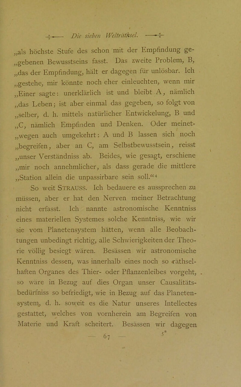 „als höchste Stufe des schon mit der Empfindung ge- „gebenen Bewusstseins fasst. Das zweite Problem, B, „das der Empfindung, hält er dagegen für unlösbar. Ich „gestehe, mir könnte noch eher einleuchten, wenn mir „Einer sagte; unerklärlich ist und bleibt A, nämlich „das Leben 3 ist aber einmal das gegeben, so folgt von „selber, d. h. mittels natürlicher Entwickelung, B und „C, nämlich Empfinden und Denken. Oder meinet- „wegen auch umgekehrt: A und B lassen sich noch „begreifen, aber an C, am Selbstbewusstsein, reisst „unser Verständniss ab. Beides, wie gesagt, erschiene „mir noch annehmlicher, als dass gerade die mittlere „Station allein die unpassirbare sein soll.“'* So weit StrauSS. Ich bedauere es aussprechen zu müssen, aber er hat den Nerven meiner Betrachtung nicht erfasst. Ich nannte astronomische Kenntniss eines materiellen Systemes solche Kenntniss, wie wir sie vom Planetensystem hätten, wenn alle Beobach- tungen unbedingt richtig, alle Schwierigkeiten der Theo- rie völlig besiegt wären. Besässeir wir astronomische Kenntniss dessen, was innerhalb eines noch so ^äthsel- haften Organes des Thier- oder Pflanzenleibes vorgeht, . so wäre in Bezug auf dies Organ unser Causalitäts- bedürfniss so befriedigt, wie in Bezug auf das Planeten- systenr, d. h. so\yeit es die Natur unseres Intellectes gestattet, welches von vornherein am Begreifen von Materie und Kraft scheitert. Besässen wir dagegen