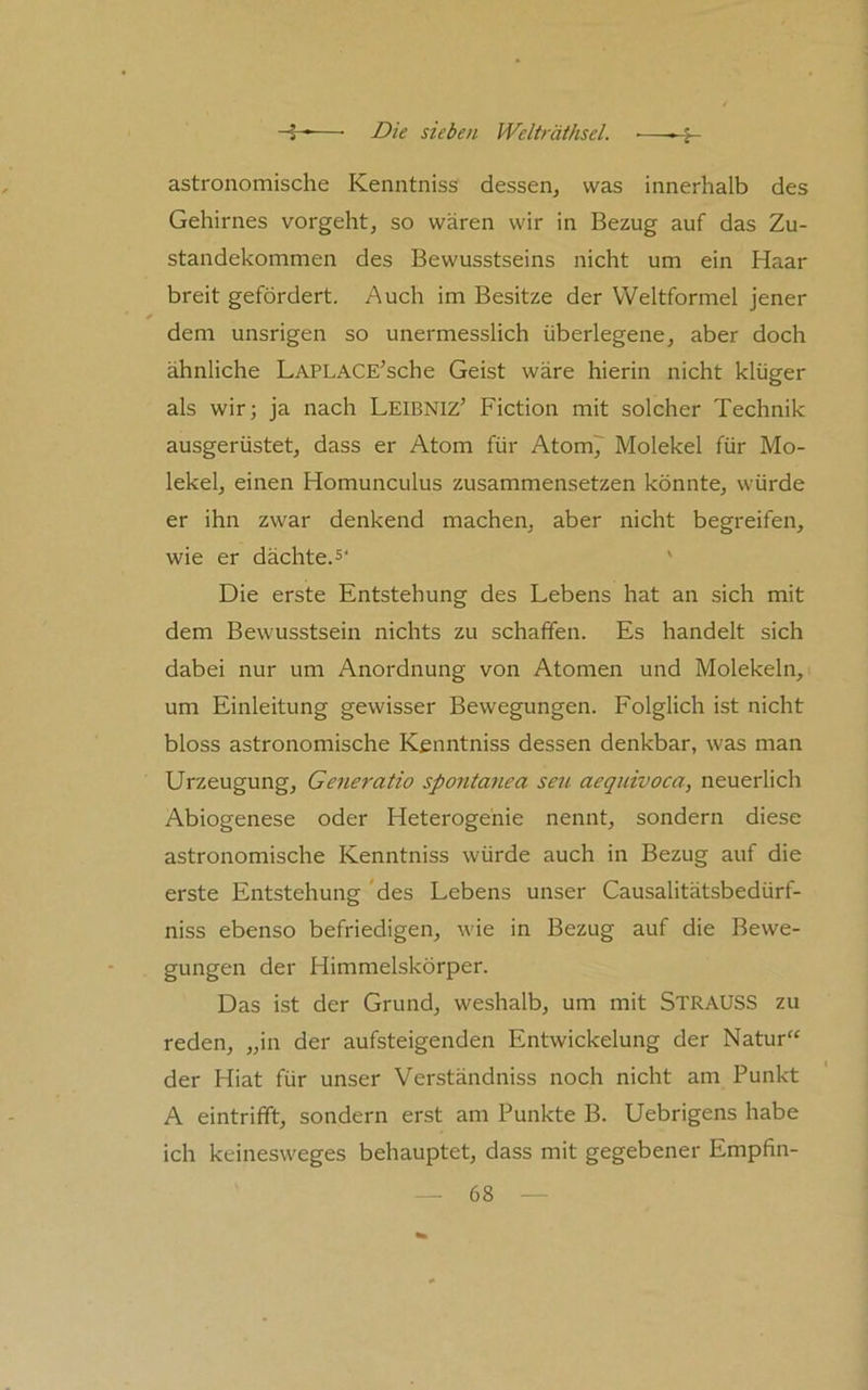astronomische Kenntniss dessen^ was innerhalb des Gehirnes vorgeht, so wären wir in Bezug auf das Zu- standekommen des Bewusstseins nicht um ein Haar breit gefördert. Auch im Besitze der VVeltformel jener dem unsrigen so unermesslich überlegene, aber doch ähnliche LAPLACE’sche Geist wäre hierin nicht klüger als wir; ja nach Leibniz’ Fiction mit solcher Technik ausgerüstet, dass er Atom für Atom7 Molekel für Mo- lekel, einen Homunculus zusammensetzen könnte, würde er ihn zwar denkend machen, aber nicht begreifen, wie er dächte.' Die erste Entstehung des Lebens hat an sich mit dem Bewusstsein nichts zu schaffen. Es handelt sich dabei nur um Anordnung von Atomen und Molekeln, um Einleitung gewisser Bewegungen. Folglich ist nicht bloss astronomische Kenntniss dessen denkbar, was man Urzeugung, Generatio spontanea seu aequivoca, neuerlich Abiogenese oder Heterogehie nennt, sondern diese astronomische Kenntniss würde auch in Bezug auf die erste Entstehung 'des Lebens unser Causalitätsbedürf- niss ebenso befriedigen, wäe in Bezug auf die Bewe- gungen der HimmeLskörper. Das ist der Grund, weshalb, um mit Strauss zu reden, „in der aufsteigenden Entwickelung der Natur“ der Hiat für unser Verständniss noch nicht am Punkt A eintrifft, sondern erst am Punkte B. Uebrigens habe ich keinesw'eges behauptet, dass mit gegebener Empfin-