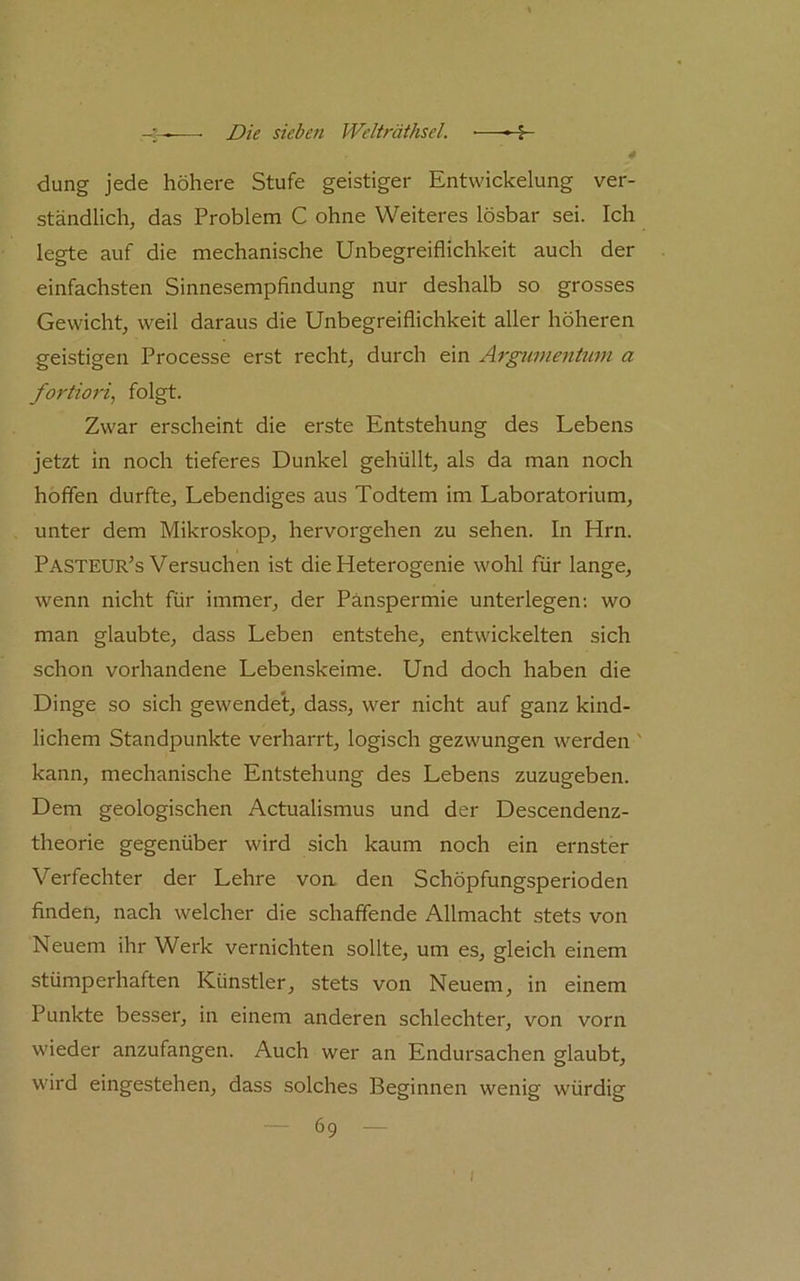 düng jede höhere Stufe geistiger Entwickelung ver- ständlich, das Problem C ohne Weiteres lösbar sei. Ich legte auf die mechanische Unbegreiflichkeit auch der einfachsten Sinnesempfindung nur deshalb so grosses Gewicht, weil daraus die Unbegreiflichkeit aller höheren geistigen Processe erst recht, durch ein Argumentum a fortiori^ folgt- Zwar erscheint die erste Entstehung des Lebens jetzt in noch tieferes Dunkel gehüllt, als da man noch hoffen durfte. Lebendiges aus Todtem im Laboratorium, unter dem Mikroskop, hervorgehen zu sehen. In Hrn. Pasteur’s Versuchen ist die Heterogenie wohl für lange, wenn nicht für immer, der Pänspermie unterlegen: wo man glaubte, dass Leben entstehe, entwickelten sich schon vorhandene Lebenskeime. Und doch haben die Dinge so sich gewendet, dass, wer nicht auf ganz kind- lichem Standpunkte verharrt, logisch gezwungen werden ' kann, mechanische Entstehung des Lebens zuzugeben. Dem geologischen Actualismus und der Descendenz- theorie gegenüber wird sich kaum noch ein ernster Verfechter der Lehre voa den Schöpfungsperioden finden, nach welcher die schaffende Allmacht stets von Neuem ihr Werk vernichten sollte, um es, gleich einem stümperhaften Künstler, stets von Neuem, in einem Punkte besser, in einem anderen schlechter, von vorn wieder anzufangen. Auch wer an Endursachen glaubt, wird eingestehen, dass solches Beginnen wenig würdig •— 69 — I
