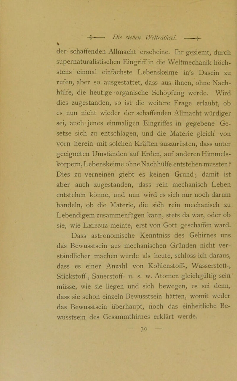 V der schaffenden Allmacht erscheine. Ihr geziemtj durch supernaturalistischen Eingriff in die Weltmechanik höch- stens einmal einfachste Lebenskeime in’s Dasein zu rufeuj aber so ausgestattet, dass aus ihnen, ohne Nach- hülfe, die heutige organische Schöpfung werde. Wird dies zugestanden, so ist die weitere Frage erlaubt, ob es nun nicht wieder der schaffenden Allmacht würdiger sei, auch jenes einmaligen Eingriffes in gegebene Ge- setze sich zu entschlagen, und die Materie gleich von vorn herein mit solchen Kräften auszurüsten, dass unter geeigneten Umständen auf Erden, auf anderen Himmels- körpern, Lebenskeime ohneNachhülfe entstehen mussten? Dies zu verneinen giebt es keinen Grund; damit ist aber auch zugestanden, dass rein mechanisch Leben entstehen könne, und nun wird es sich nur noch darum handeln, ob die Materie, die sich rein mechanisch zu Lebendigem zusammenfügen kann, stets da war, oder ob sie, wie Leibniz meinte, erst von Gott geschaffen ward. Dass astronomische Kenntniss des Gehirnes uns das Bewusstsein aus mechanischen Gründen nicht ver- ständlicher machen würde als heute, schloss ich daraus, dass es einer Anzahl von Kohlenstoff-, Wasserstoff-, Stickstoff-, Sauerstoff- u. s. w. Atomen gleichgültig sein müsse, wie sie liegen und sich bewegen, es sei denn, dass sie schon einzeln Bewusstsein hätten, womit weder das Bewusstsein überhaupt, noch das einheitliche Be- wusstsein des Gesammthirnes erklärt werde.