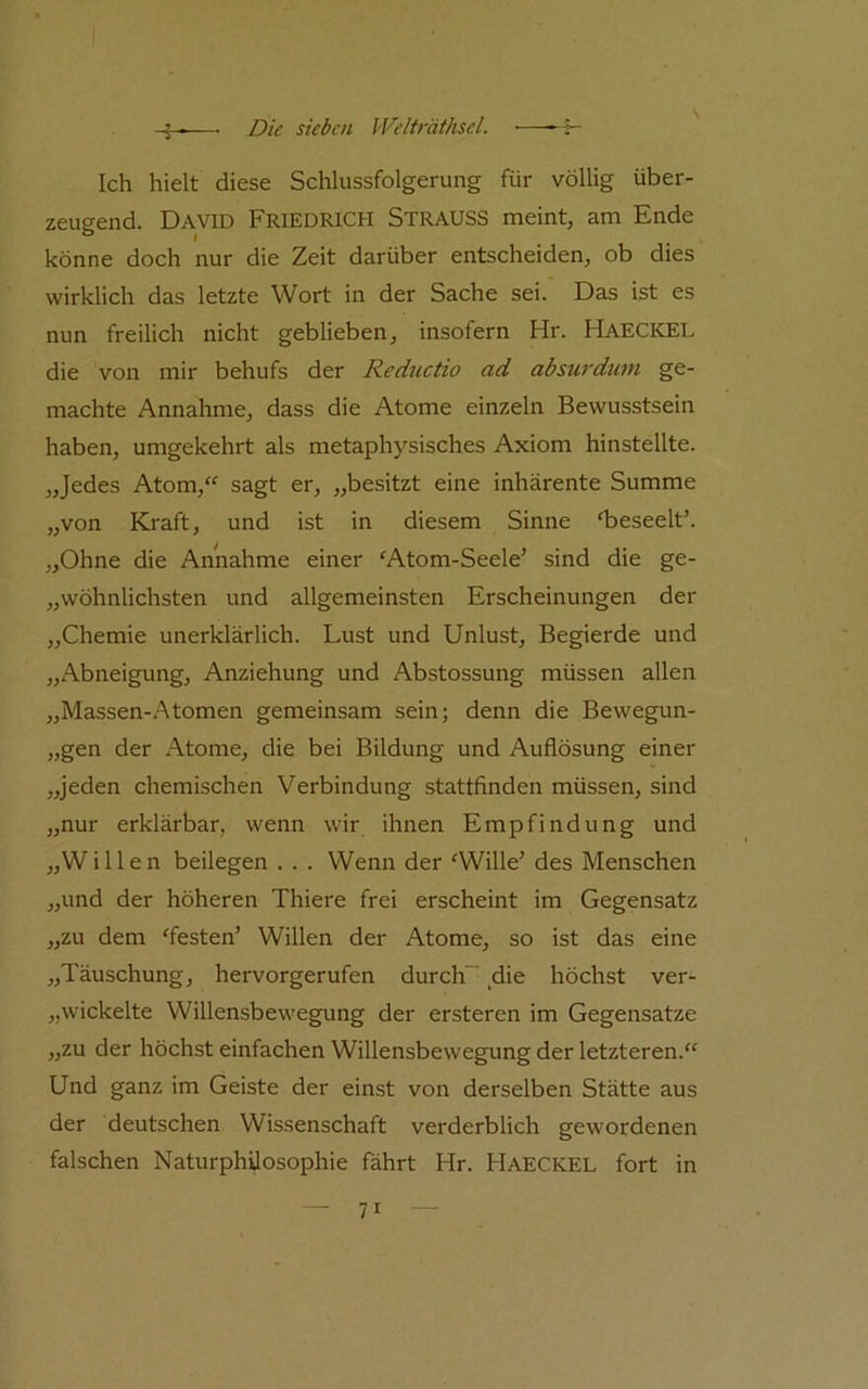 Ich hielt diese Schlussfolgerung für völlig über- zeugend. David Friedrich Strauss meint, am Ende könne doch nur die Zeit darüber entscheiden, ob dies wirklich das letzte Wort in der Sache sei. Das ist es nun freilich nicht geblieben, insofern Hr. HaeCKEL die von mir behufs der Reductio ad absurdum ge- machte Annahme, dass die Atome einzeln Bewusstsein haben, umgekehrt als metaphysisches Axiom hinstellte. „Jedes Atom,'^ sagt er, „besitzt eine inhärente Summe „von Kraft, und ist in diesem Sinne ‘beseelt’. „Ohne die Annahme einer ‘Atom-Seele’ sind die ge- „wöhnlichsten und allgemeinsten Erscheinungen der „Chemie unerklärlich. Lust und Unlust, Begierde und „xA.bneigung, Anziehung und Abstossung müssen allen „Massen-Atomen gemeinsam sein; denn die Bewegun- „gen der Atome, die bei Bildung und Auflösung einer „jeden chemischen Verbindung stattfinden müssen, sind „nur erklärbar, wenn wir ihnen Empfindung und „Willen beilegen . . . Wenn der ‘Wille’ des Menschen „und der höheren Thiere frei erscheint im Gegensatz „zu dem ‘festen’ Willen der Atome, so ist das eine „Täuschung, hervorgerufen durch“ die höchst ver- „wickelte Willensbewegung der ersteren im Gegensätze „zu der höchst einfachen Willensbewegung der letzteren.“ Und ganz im Geiste der einst von derselben Stätte aus der deutschen Wissenschaft verderblich gewordenen falschen Naturphüosophie fährt Hr. Haeckel fort in