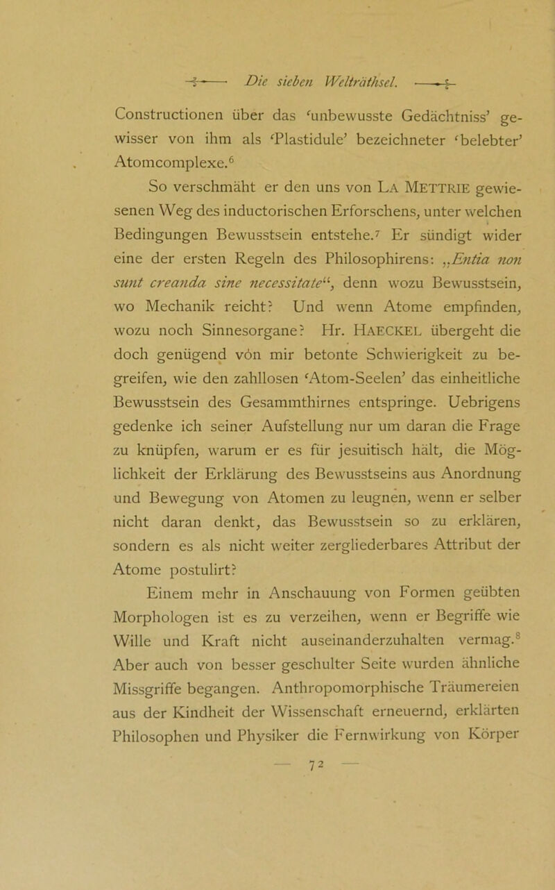 Constructionen über das ^unbewusste Gedächtniss’ ge- wisser von ihm als ^Plastidule' bezeichneter ‘belebter’ Atomcomplexe.® So verschmäht er den uns von La Mettrie gewie- senen Weg des inductorischen Erforschens, unter welchen Bedingungen Bewusstsein entstehe.^ Er sündigt wider eine der ersten Regeln des Philosophirens; ,.Entia non sunt creanda sine necessitate'’'-, denn wozu Bewusstsein, wo Mechanik reicht? Und wenn Atome empfinden, wozu noch Sinnesorgane? Hr. Haeckel übergeht die doch genügend von mir betonte Schwierigkeit zu be- greifen, wie den zahllosen ‘Atom-Seelen’ das einheitliche Bewusstsein des Gesammthirnes entspringe. Uebrigens gedenke ich seiner Aufstellung nur um daran die Frage zu knüpfen, warum er es für jesuitisch hält, die Mög- lichkeit der Erklärung des Bewusstseins aus Anordnung und Bewegung von Atomen zu leugnen, wenn er selber nicht daran denkt, das Bewusstsein so zu erklären, sondern es als nicht weiter zergliederbares Attribut der Atome postulirt? Einem mehr in Anschauung von Formen geübten Morphologen ist es zu verzeihen, wenn er Begriffe wie Wille und Kraft nicht auseinanderzuhalten vermag.® Aber auch von besser geschulter Seite wurden ähnliche Missgriffe begangen. Anthropomorphische Träumereien aus der Kindheit der Wissenschaft erneuernd, erklärten Philosophen und Physiker die Pernwirkung von Körper
