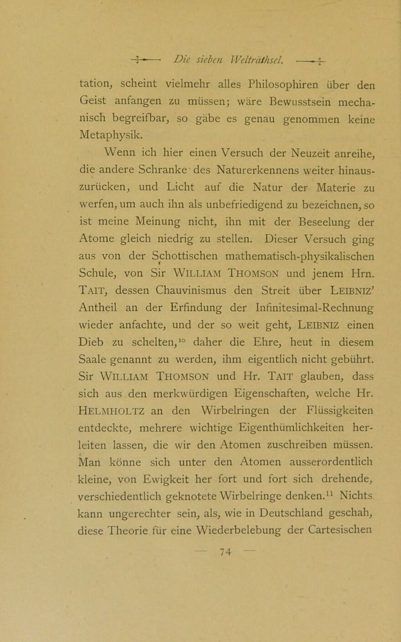 f tation, scheint vielmehr alles Philosophiren über den Geist anfangen zu müssen; wäre Bewusstsein mecha- nisch begreifbar, so gäbe es genau genommen keine Metaphysik. Wenn ich hier einen Versuch der Neuzeit anreihe, die andere Schranke des Naturerkennens weiter hinaus- zurücken, und Licht auf die Natur der Materie zu werfen, um auch ihn als unbefriedigend zu bezeichnen, so ist meine Meinung nicht, ihn mit der Beseelung der Atome gleich niedrig zu stellen. Dieser Versuch ging aus von der Schottischen mathematisch-physikalischen Schule, von Sir William Thomson und jenem Hm. Tait, dessen Chauvinismus den Streit über Leebniz’ Antheil an der Erfindung der Infinitesimal-Rechnung wieder anfachte, und der so weit geht, Leibniz einen Dieb zu schelten,*“ daher die Ehre, heut in diesem Saale genannt zu werden, ihm eigentlich nicht gebührt. Sir William Thomson und Hr. Tait glauben, dass sich aus den merkwürdigen Eigenschaften, welche Hr. Helmholtz an den Wirbelringen der Flüssigkeiten entdeckte, mehrere wichtige Eigenthümlichkeiten her- leiten lassen, die wir den Atomen zuschreiben müssen. Man könne sich unter den Atomen ausserordentlich kleine, von Ewigkeit her fort und fort sich drehende, verschiedentlich geknotete Wirbelringe denken.^' Nichts kann ungerechter sein, als, wie in Deutschland geschah, diese Theorie für eine Wiederbelebung der Cartesischen