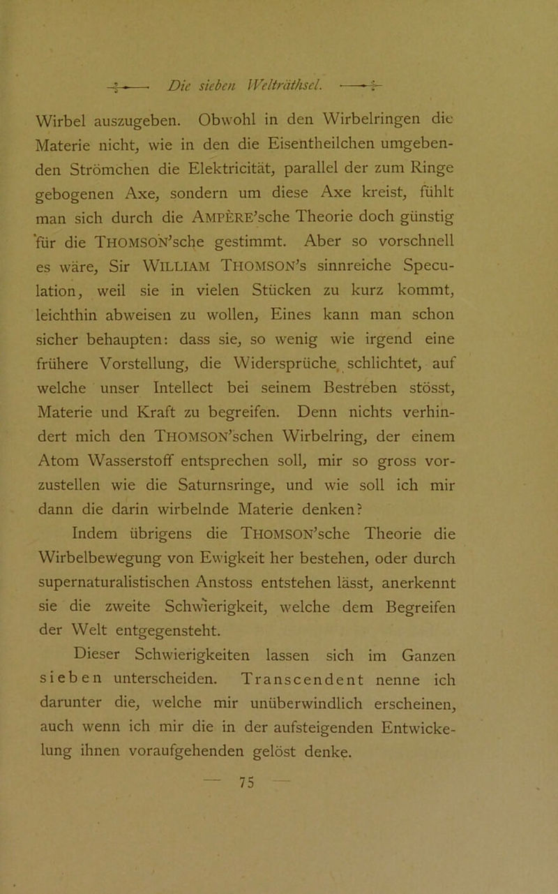 Wirbel auszugeben. Obwohl in den Wirbelringen die Materie nicht, wie in den die Eisentheilchen umgeben- den Strömchen die Elektricität, parallel der zum Ringe gebogenen Axe, sondern um diese Axe kreist, fühlt man sich durch die AMPERE’sche Theorie doch günstig ‘für die THOMSON’sche gestimmt. Aber so vorschnell es wäre, Sir William Thomson’s sinnreiche Specu- lation, weil sie in vielen Stücken zu kurz kommt, leichthin abweisen zu wollen. Eines kann man schon sicher behaupten; dass sie, so wenig wie irgend eine frühere Vorstellung, die Widersprüche, schlichtet, auf welche unser Intellect bei seinem Bestreben stösst, Materie und Kraft zu begreifen. Denn nichts verhin- dert mich den THOMSON’schen Wirbelring, der einem Atom Wasserstoff entsprechen soll, mir so gross vor- zustellen wie die Saturnsringe, und wie soll ich mir dann die darin wirbelnde Materie denken? Indem übrigens die THOMSON’sche Theorie die Wirbelbew'egung von Ewigkeit her bestehen, oder durch supernaturalistischen Anstoss entstehen lässt, anerkennt sie die zweite Schwierigkeit, welche dem Begreifen der Welt entgegensteht. Dieser Schwierigkeiten lassen sich im Ganzen sieben unterscheiden. Transcendent nenne ich darunter die, welche mir unüberwindlich erscheinen, auch wenn ich mir die in der aufsteigenden Entwicke- lung ihnen voraufgehenden gelöst denke.