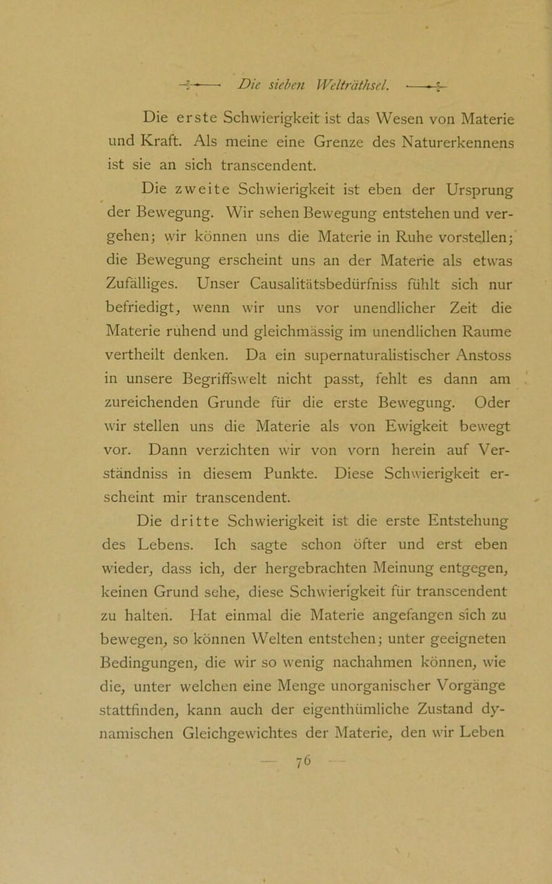 Die erste Schwierigkeit ist das Wesen von Materie und Kraft. Als meine eine Grenze des Naturerkennens ist sie an sich transcendent. Die zweite Schwierigkeit ist eben der Ursprung der Bewegung. Wir sehen Bewegung entstehen und ver- gehen; wir können uns die Materie in Ruhe vorstellen; die Bewegung erscheint uns an der Materie als etwas Zufälliges. Unser Causalitätsbedürfniss fühlt sich nur befriedigt, wenn wir uns vor unendlicher Zeit die Materie ruhend und gleichmässig im unendlichen Raume vertheilt denken. Da ein supernaturalistischer Anstoss in unsere Begrififswelt nicht passt, fehlt es dann am zureichenden Grunde für die erste Bewegung. Oder wir stellen uns die Materie als von Ewigkeit bewegt vor. Dann verzichten wir von vorn herein auf Ver- ständniss in diesem Punkte. Diese Schwierigkeit er- scheint mir transcendent. Die dritte Schwierigkeit ist die erste Entstehung des Lebens. Ich sagte schon öfter und erst eben wieder, dass ich, der hergebrachten Meinung entgegen, keinen Grund sehe, diese Schwierigkeit für transcendent zu halten. Hat einmal die Materie angefangen sich zu bewegen, so können Welten entstehen; unter geeigneten Bedingungen, die wir so wenig nachahmen können, wie die, unter welchen eine Menge unorganischer Vorgänge stattfinden, kann auch der eigenthümliche Zustand dy- namischen Gleichgewichtes der Materie, den wir Leben