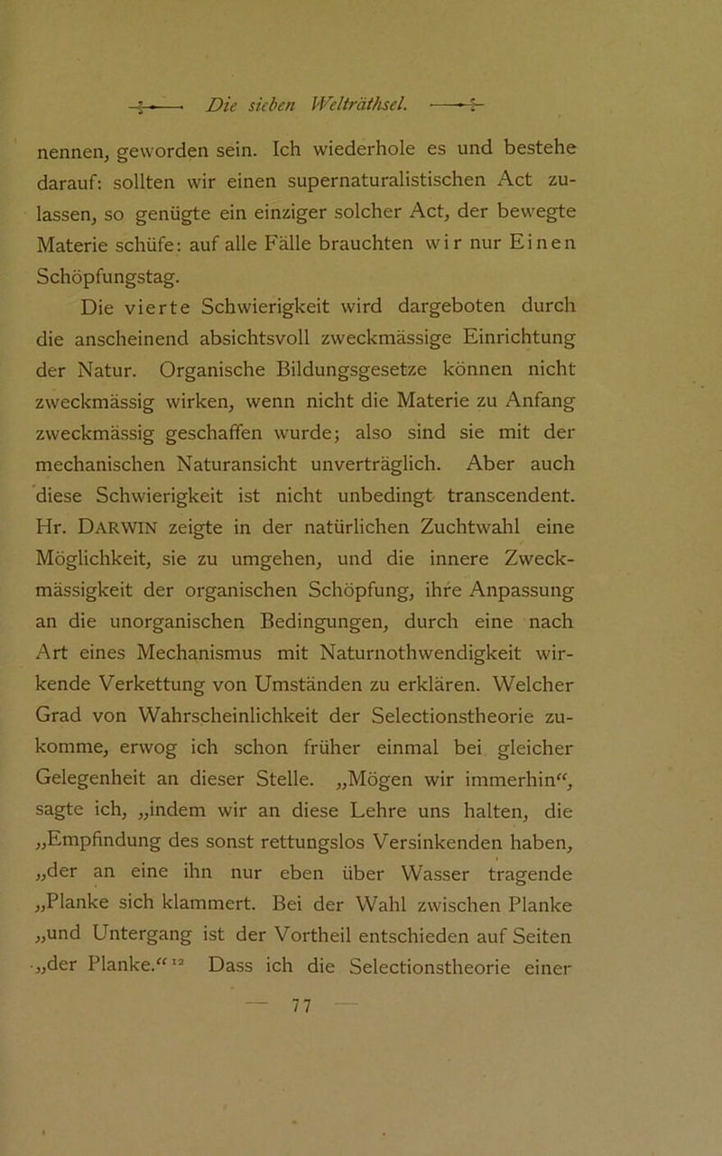 nennen, geworden sein. Ich wiederhole es und bestehe darauf: sollten wir einen supernaturalistischen Act zu- lassen, so genügte ein einziger solcher Act, der bewegte Materie schüfe; auf alle Fälle brauchten wir nur Einen Schöpfungstag. Die vierte Schwierigkeit wird dargeboten durch die anscheinend absichtsvoll zweckmässige Einrichtung der Natur. Organische Bildungsgesetze können nicht zweckmässig wirken, wenn nicht die Materie zu Anfang zweckmässig geschaffen wurde; also sind sie mit der mechanischen Naturansicht unverträglich. Aber auch diese Schwierigkeit ist nicht unbedingt transcendent. Hr. Darwin zeigte in der natürlichen Zuchtwahl eine Möglichkeit, sie zu umgehen, und die innere Zweck- mässigkeit der organischen Schöpfung, ihre Anpassung an die unorganischen Bedingungen, durch eine nach Art eines Mechanismus mit Naturnothwendigkeit wir- kende Verkettung von Umständen zu erklären. Welcher Grad von Wahrscheinlichkeit der Selectionstheorie zu- komme, erwog ich schon früher einmal bei gleicher Gelegenheit an dieser Stelle. „Mögen wir immerhin'^, sagte ich, „indem wir an diese Lehre uns halten, die „Empfindung des sonst rettungslos Versinkenden haben, „der an eine ihn nur eben über Wasser tragende „Planke sich klammert. Bei der Wahl zwischen Planke „und Untergang ist der Vortheil entschieden auf Seiten „der Planke.“^'* Dass ich die Selectionstheorie einer
