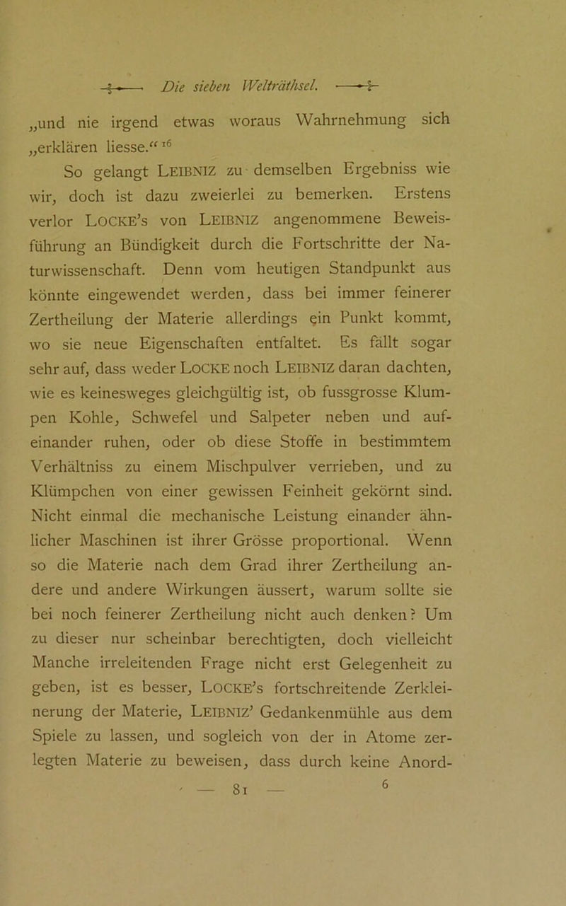„und nie irgend etwas woraus Wahrnehmung sich „erklären Hesse.“ So gelangt Leibniz zu demselben Ergebniss wie wir, doch ist dazu zweierlei zu bemerken. Erstens verlor Locke’s von Leibniz angenommene Beweis- führung an Bündigkeit durch die Fortschritte der Na- turwissenschaft. Denn vom heutigen Standpunkt aus könnte eingewendet werden, dass bei immer feinerer Zertheilung der Materie allerdings ein Punkt kommt, wo sie neue Eigenschaften entfaltet. Es fällt sogar sehr auf, dass weder Locke noch Leibniz daran dachten, wie es keinesweges gleichgültig ist, ob fussgrosse Klum- pen Kohle, Schwefel und Salpeter neben und auf- einander ruhen, oder ob diese Stoffe in bestimmtem Verhältniss zu einem Mischpulver verrieben, und zu Klümpchen von einer gewissen Feinheit gekörnt sind. Nicht einmal die mechanische Leistung einander ähn- licher Maschinen ist ihrer Grösse proportional. Wenn so die Materie nach dem Grad ihrer Zertheilung an- dere und andere Wirkungen äussert, warum sollte sie bei noch feinerer Zertheilung nicht auch denken? Um zu dieser nur scheinbar berechtigten, doch vielleicht Manche irreleitenden Frage nicht erst Gelegenheit zu geben, ist es besser, Locke’s fortschreitende Zerklei- nerung der Materie, Leibniz’ Gedankenmühle aus dem Spiele zu lassen, und sogleich von der in Atome zer- legten Materie zu beweisen, dass durch keine Anord- 8i 6