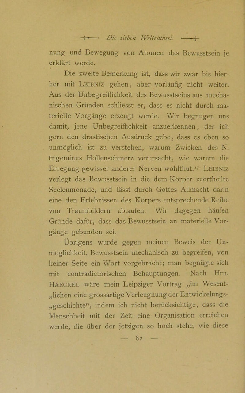 nung und Bewegung von Atomen das Bewusstsein je erklärt werde. Die zweite Bemerkung ist, dass wir zwar bis hier- her mit Leibniz gehen, aber vorläufig nicht weiter. Aus der Unbegreiflichkeit des Bewusstseins aus mecha- nischen Gründen schliesst er, dass es nicht durch ma- terielle Vorgänge erzeugt werde. Wir begnügen uns damit, jene Unbegreiflichkeit anzuerkennen, der ich gern den drastischen Ausdruck gebe, dass es eben so unmöglich ist zu verstehen, warum Zwicken des N. trigeminus Höllenschmerz verursacht, wie warum die Erregung gewisser anderer Nerven wohlthut.'^ Leibniz verlegt das Bewusstsein in die dem Körper zuertheilte Seelenmonade, und lässt durch Gottes Allmacht darin eine den Erlebnissen des Körpers entsprechende Reihe von Traumbildern ablaufen. Wir dagegen häufen Gründe dafür, dass das Bewusstsein an materielle Vor- gänge gebunden sei. Übrigens wurde gegen meinen Beweis der Un- möglichkeit, Bewusstsein mechanisch zu begreifen, von keiner Seite ein Wort vorgebracht; man begnügte sich mit contradictorischen Behauptungen. Nach Hrn. Haeckel wäre mein Leipziger Vortrag „im Wesent- „lichen eine grossartige Verleugnung der Entwickelungs- „geschichte“, indem ich nicht berücksichtige, dass die Menschheit mit der Zeit eine Organisation erreichen werde, die über der jetzigen so hoch stehe, wie diese
