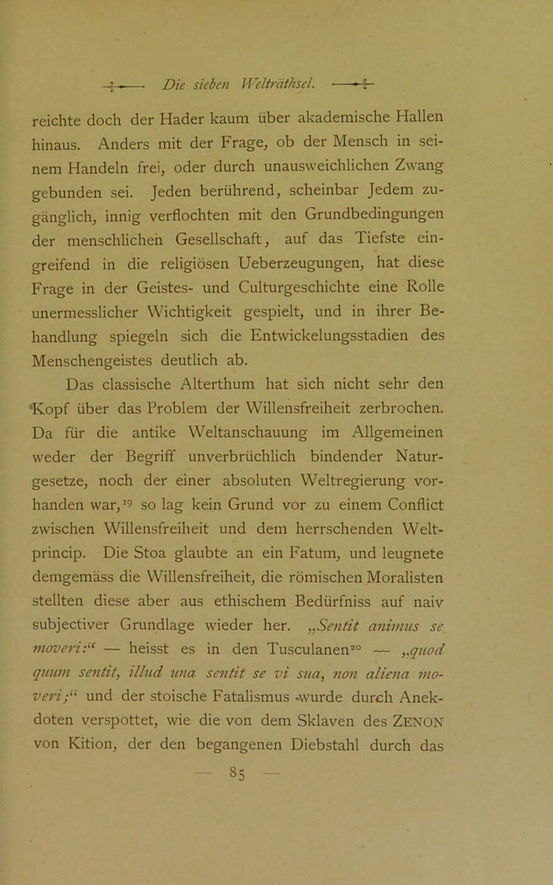 reichte doch der Hader kaum über akademische Hallen hinaus. Anders mit der Frage, ob der Mensch in sei- nem Handeln frei, oder durch unausweichlichen Zwang gebunden sei. Jeden berührend, scheinbar Jedem zu- gänglich, innig verflochten mit den Grundbedingungen der menschlicheh Gesellschaft, auf das Tiefste ein- greifend in die religiösen Ueberzeugungen, hat diese Frage in der Geistes- und Culturgeschichte eine Rolle unermesslicher Wichtigkeit gespielt, und in ihrer Be- handlung spiegeln sich die Entwickelungsstadien des Menschengeistes deutlich ab. Das classische Alterthum hat sich nicht sehr den ‘Kopf über das Problem der W'illensfreiheit zerbrochen. Da für die antike Weltanschauung im Allgemeinen weder der Begriff unverbrüchlich bindender Natur- gesetze, noch der einer absoluten Weltregierung vor- handen war,’5 so lag kein Grund vor zu einem Conflict zwischen Willensfreiheit und dem herrschenden Welt- princip. Die Stoa glaubte an ein Fatum, und leugnete demgemäss die Willensfreiheit, die römischen Moralisten stellten diese aber aus ethischem Bedürfniss auf naiv subjectiver Grundlage wieder her. Sentit animus se movef'i:“ — heisst es in den Tusculanen®“ — „guod quum sentit, illud una sentit se vi sna, non aliena mo- veri;‘’‘ und der stoische Fatalismus -wurde durch Anek- doten verspottet, wie die von dem Sklaven des Zenon von Kition, der den begangenen Diebstahl durch das
