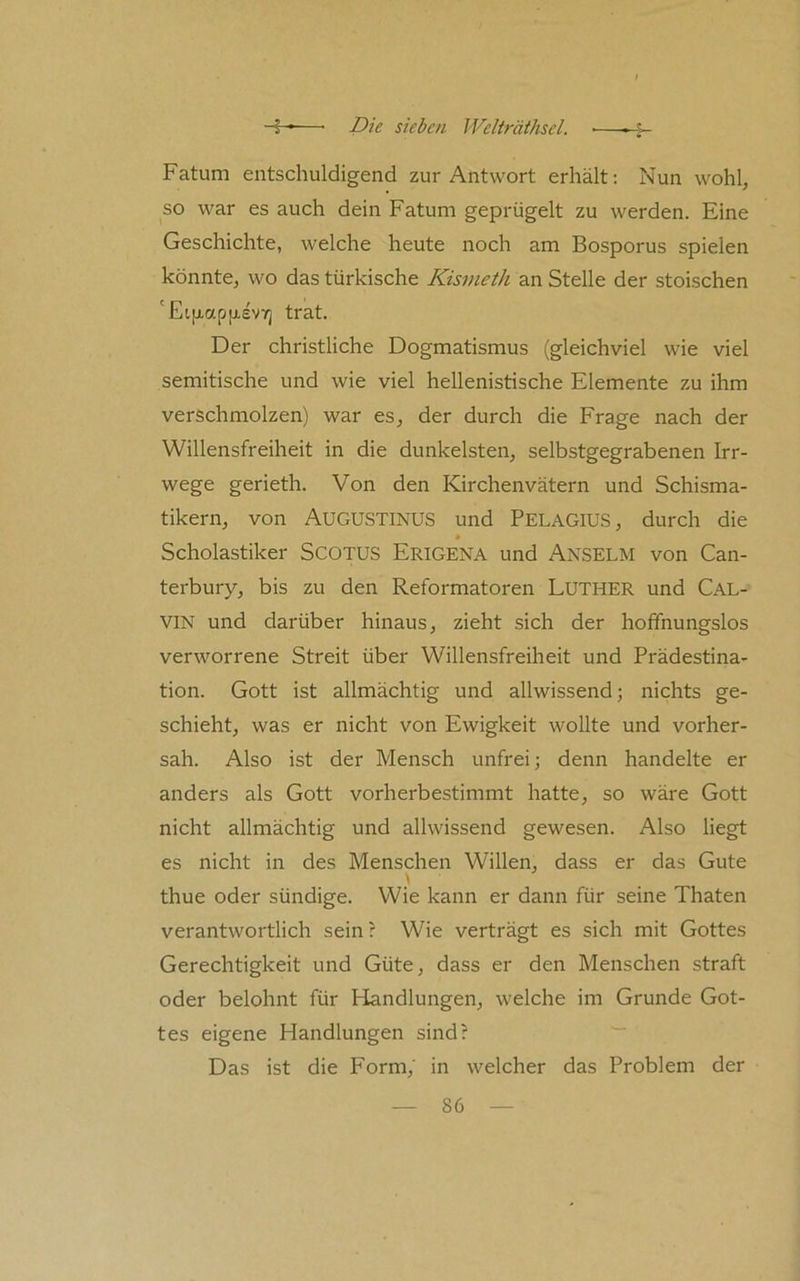 Fatum entschuldigend zur Antwort erhält: Nun wohl, so war es auch dein Fatum geprügelt zu werden. Eine Geschichte, welche heute noch am Bosporus spielen könnte, wo das türkische Kisvieth an Stelle der stoischen 'Ei[xap[x£V7] trat. Der christliche Dogmatismus (gleichviel wie viel semitische und wie viel hellenistische Elemente zu ihm verschmolzen) war es, der durch die Frage nach der Willensfreiheit in die dunkelsten, selbstgegrabenen Irr- wege gerieth. Von den Kirchenvätern und Schisma- tikern, von Augustinus und Pelagius, durch die » Scholastiker SCOTUS Erigena und Anselm von Can- terbury, bis zu den Reformatoren LUTHER und CAL- VIN und darüber hinaus, zieht sich der hoffnungslos verworrene Streit über Willensfreiheit und Prädestina- tion. Gott ist allmächtig und allwissend; nichts ge- schieht, was er nicht von Ewigkeit wollte und vorher- sah. Also ist der Mensch unfrei; denn handelte er anders als Gott vorherbestimmt hatte, so wäre Gott nicht allmächtig und allwissend gewesen. Also liegt es nicht in des Menschen Willen, dass er das Gute thue oder sündige. Wie kann er dann für seine Thaten verantwortlich sein? Wie verträgt es sich mit Gottes Gerechtigkeit und Güte, dass er den Menschen straft oder belohnt für Handlungen, welche im Grunde Got- tes eigene Handlungen sind? ■“ Das ist die Form, in welcher das Problem der