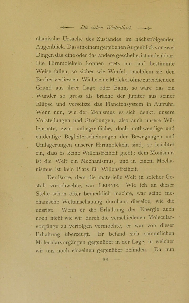 chanische Ursache des Zustandes im nächstfolgenden Augenblick. Dass in einem gegebenen Augenblick von zwei Dingen das eine oder das andere geschehe, ist undenkbar. Die Hirnmolekeln können stets nur auf bestimmte Weise fallen, so sicher wie Würfel, nachdem sie den Becher verliessen. Wiche eine Molekel ohne zureichenden Grund aus ihrer Lage oder Bahn, so wäre das ein Wunder so gross als bräche der Jupiter aus seiner Ellipse und versetzte das Planetensystem in Aufruhr. Wenn nun, wie der Monismus es sich denkt, unsere Vorstellungen und Strebungen, also auch unsere Wil- lensacte, zwar unbegreifliche, doch nothwendige und eindeutige Begleiterscheinungen der Bewegungen und Umlagerungen unserer Hirnmolekeln sind, so leuchtet ein, dass es keine Willensfreiheit giebt; dem Monismus ist die Welt ein Mechanismus, und in einem Mecha- nismus ist kein Platz für Willensfreiheit. Der Erste, dem die materielle Welt in solcher Ge- stalt vorschwebte, war ' Leibniz. Wie ich an dieser Stelle schon öfter bemerklich machte, war seine me- chanische Weltanschauung durchaus dieselbe, wie die unsrige. Wenn er die Erhaltung der Energie auch noch nicht wie wir durch die verschiedenen Molecular- vorgänge zu verfolgen vermochte, er war von dieser Erhaltung überzeugt. Er befand sich sämmtlichen Molecularvorgängen gegenüber in der Lage, in welcher wir uns noch einzelnen gegenüber befinden. Da nun