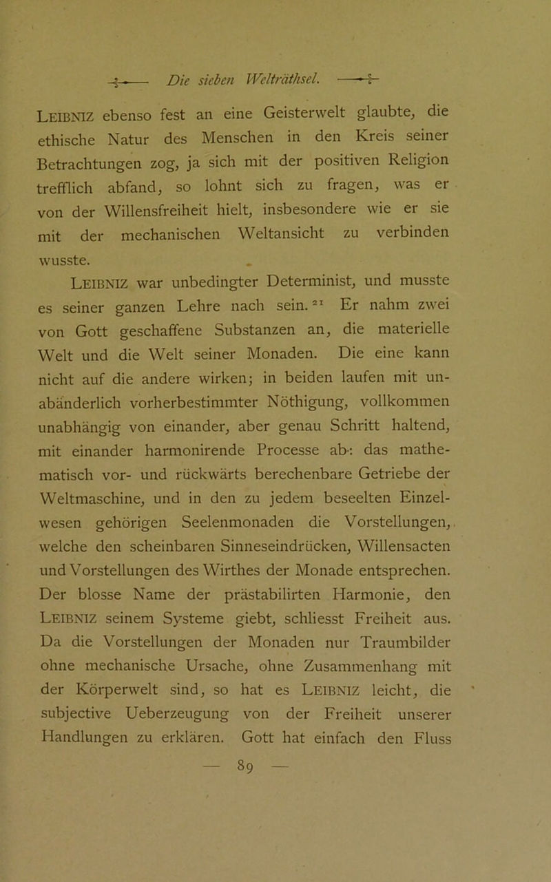 Leibniz ebenso fest an eine Geisterwelt glaubte, die ethische Natur des Menschen in den Kreis seiner Betrachtungen zog, ja sich mit der positiven Religion trefflich abfand, so lohnt sich zu fragen, was er von der Willensfreiheit hielt, insbesondere wie er sie mit der mechanischen Weltansicht zu verbinden wusste. Leibniz war unbedingter Determinist, und musste es seiner ganzen Lehre nach sein. Er nahm zwei von Gott geschaffene Substanzen an, die materielle Welt und die Welt seiner Monaden. Die eine kann nicht auf die andere wirken; in beiden laufen mit un- abänderlich vorherbestimmter Nöthigung, vollkommen unabhängig von einander, aber genau Schritt haltend, mit einander harmonirende Processe ab-: das mathe- matisch vor- und rückwärts berechenbare Getriebe der Weltmaschine, und in den zu jedem beseelten Einzel- wesen gehörigen Seelenmonaden die Vorstellungen, welche den scheinbaren Sinneseindrücken, Willensacten und Vorstellungen des Wirthes der Monade entsprechen. Der blosse Name der prästabilirten Harmonie, den Leibniz seinem Systeme giebt, schliesst Freiheit aus. Da die Vorstellungen der Monaden nur Traumbilder ohne mechanische Ursache, ohne Zusammenhang mit der Körperwelt sind, so hat es Leibniz leicht, die subjective Ueberzeugung von der Freiheit unserer Handlungen zu erklären. Gott hat einfach den Fluss