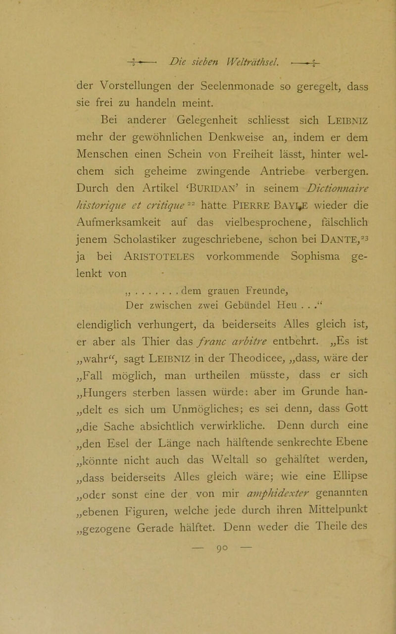 der Vorstellungen der Seelenmonade so geregelt, dass sie frei zu handeln meint. Bei anderer Gelegenheit schliesst sich Leibniz mehr der gewöhnlichen Denkweise an, indem er dem Menschen einen Schein von Freiheit lässt, hinter wel- chem sich geheime zwingende Antriebe verbergen. Durch den Artikel ^BURIDAN’ in seinem Dictionnah-e historique et critique hätte PlERRE Bay^E wieder die Aufmerksamkeit auf das vielbesprochene, fälschlich jenem Scholastiker zugeschriebene, schon bei Dante,“^ ja bei ARISTOTELES vorkommende Sophisma ge- lenkt von „ dem grauen Freunde, Der zwischen zwei Gebündel Heu . . elendiglich verhungert, da beiderseits Alles gleich ist, er aber als Thier das franc arbitre entbehrt. „Es ist „wahr^^, sagt Leibniz in der Theodicee, „dass, wäre der „Fall möglich, man urtheilen müsste, dass er sich „Hungers sterben lassen würde; aber im Grunde han- „delt es sich um Unmögliches; es sei denn, dass Gott „die Sache absichtlich verwirkliche. Denn durch eine „den Esel der Länge nach hälftende senkrechte Ebene „könnte nicht auch das Weltall so gehälftet werden, „dass beiderseits Alles gleich wäre; wie eine Ellipse „oder sonst eine der von mir amphidexter genannten „ebenen Figuren, welche jede durch ihren Mittelpunkt „gezogene Gerade hälftet. Denn weder die Theile des