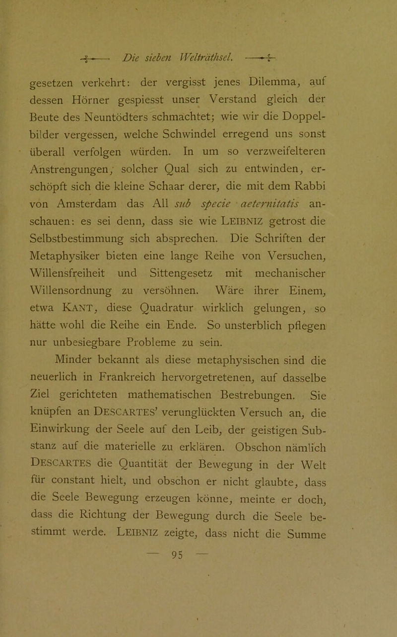 gesetzen verkehrt: der vergisst jenes Dilemma, auf dessen Hörner gespiesst unser Verstand gleich der Beute des Neuntödters schmachtet; wie wir die Doppel- bilder vergessen, welche Schwindel erregend uns sonst überall verfolgen würden. In um so verzweifelteren Anstrengungen, solcher Qual sich zu entwinden, er- schöpft sich die kleine Schaar derer, die mit dem Rabbi von Amsterdam das All snb specie aeternitatis an- schauen: es sei denn, dass sie wie Leibniz getrost die Selbstbestimmung sich absprechen. Die Schriften der Metaphysiker bieten eine lange Reihe von Versuchen, Willensfreiheit und Sittengesetz mit mechanischer Willensordnung zu versöhnen. Wäre ihrer Einem, etwa Kant, diese Quadratur wirklich gelungen, so hätte wohl die Reihe ein Ende. So unsterblich pflegen nur unbesiegbare Probleme zu sein. Minder bekannt als diese metaphysischen sind die neuerlich in Frankreich hervorgetretenen, auf dasselbe Ziel gerichteten mathematischen Bestrebungen. Sie knüpfen an DE.SCARTES’ verunglückten Versuch an, die Einwirkung der Seele auf den Leib, der geistigen Sub- stanz auf die materielle zu erklären. Obschon nämlich Descartes die Quantität der Bewegung in der Welt für constant hielt, und obschon er nicht glaubte, dass die Seele Bewegung erzeugen könne, meinte er doch, dass die Richtung der Bewegung durch die Seele be- stimmt werde. Leibniz zeigte, dass nicht die Summe