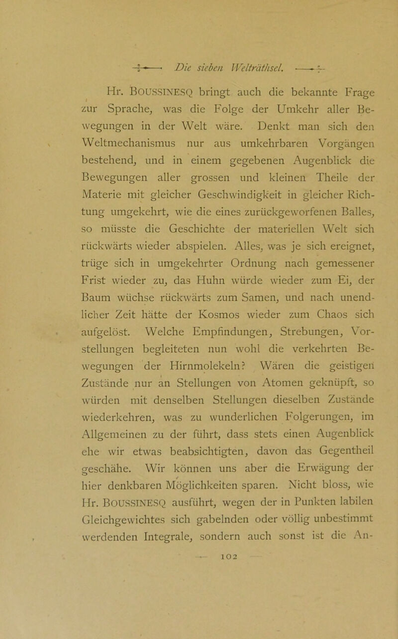 Hr. Boussinesq bringt auch die bekannte Frage zur Sprache, was die Folge der Umkehr aller Be- wegungen in der Welt wäre. Denkt man sich den Weltmechanismus nur aus umkehrbaren Vorgängen bestehend, und in einem gegebenen Augenblick die Bewegungen aller grossen und kleinen Theile der Materie mit gleicher Geschwindigkeit in gleicher Rich- tung umgekehrt, wie die eines zurückgeworfenen Balles, so müsste die Geschichte der materiellen Welt sich rückwärts wieder abspielen. Alles, was je sich eixignet, trüge sich in umgekehrter Ordnung nach gemessener Frist wieder zu, das Huhn würde wieder zum Ei, der Baum wüchse rückwärts zum Samen, und nach unend- licher Zeit hätte der Kosmos wieder zum Chaos sich aufgelöst. Welche Empfindungen, Strebungen, Vor- stellungen begleiteten nun wohl die verkehrten Be- wegungen der Hirnmolekeln? Wären die geistigen Zustände nur an Stellungen von Atomen geknüpft, so würden mit denselben Stellungen dieselben Zustände wiederkehren, was zu wunderlichen Folgerungen, im Allgemeinen zu der führt, dass stets einen Augenblick ehe wir etwas beabsichtigten, davon das Gegentheil geschähe. Wir können uns aber die Erwägung der 4 hier denkbaren Möglichkeiten sparen. Nicht bloss, wie Hr. Bous.SINESQ ausführt, wegen der in Punkten labilen Gleichgewichtes sich gabelnden oder völlig unbestimmt werdenden Integrale, sondern auch sonst ist die An-
