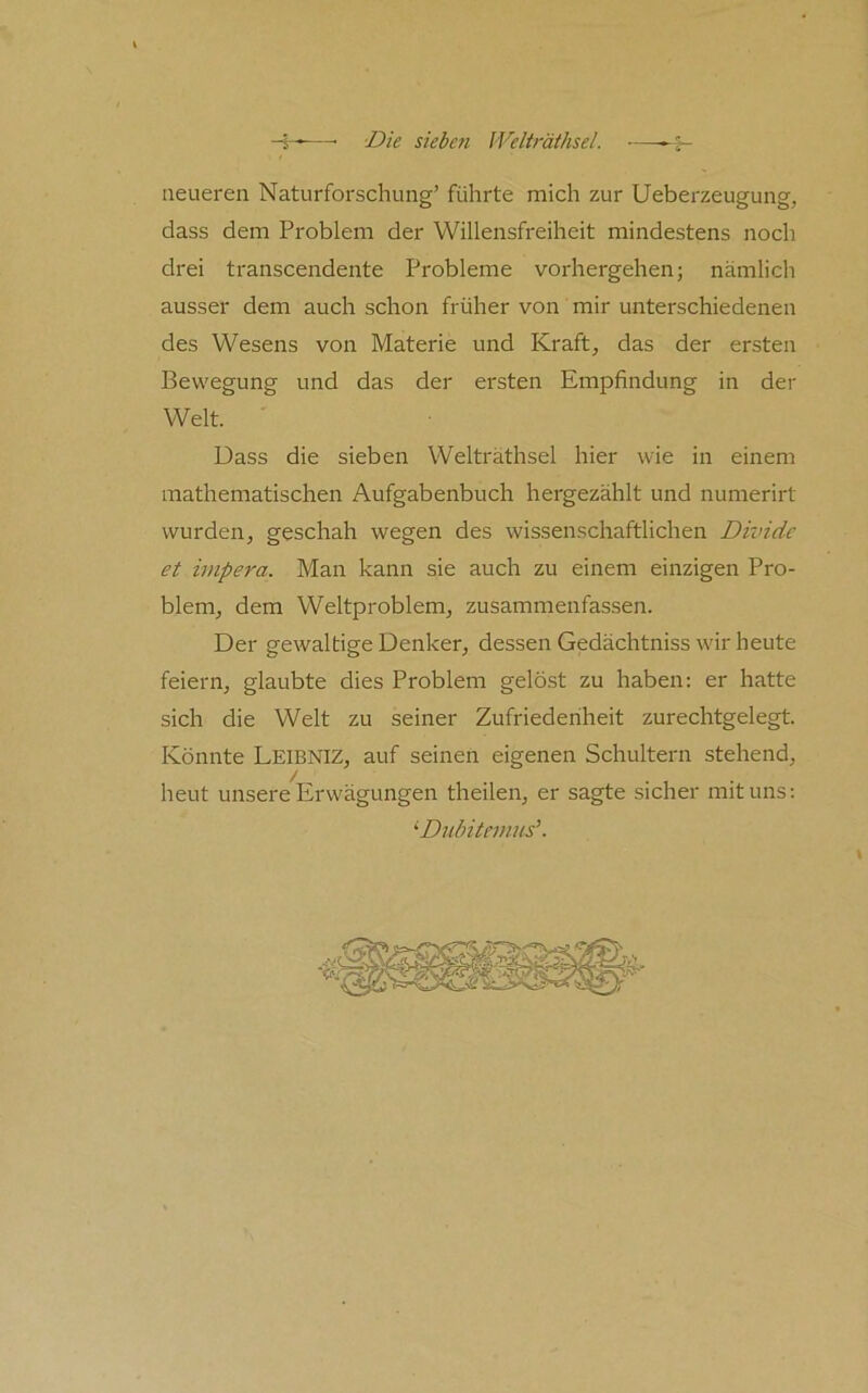 neueren Naturforschung’ führte mich zur Ueberzeugung, dass dem Problem der Willensfreiheit mindestens noch drei transcendente Probleme vorhergehen; nämlich ausser dem auch schon früher von mir unterschiedenen des Wesens von Materie und Kraft, das der ersten Bewegung und das der ersten Empfindung in der Welt. Dass die sieben Welträthsel hier wie in einem mathematischen Aufgabenbuch hergezählt und numerirt wurden, geschah wegen des wissenschaftlichen Dividc et impera. Man kann sie auch zu einem einzigen Pro- blem, dem Weltproblem, zusammenfassen. Der gewaltige Denker, dessen Gedächtniss wir heute feiern, glaubte dies Problem gelöst zu haben: er hatte sich die Welt zu seiner Zufriedenheit zurechtgelegt. Könnte Leibniz, auf seinen eigenen Schultern stehend, heut unsere Erwägungen theilen, er sagte sicher mit uns: ^ Dnlntemus\