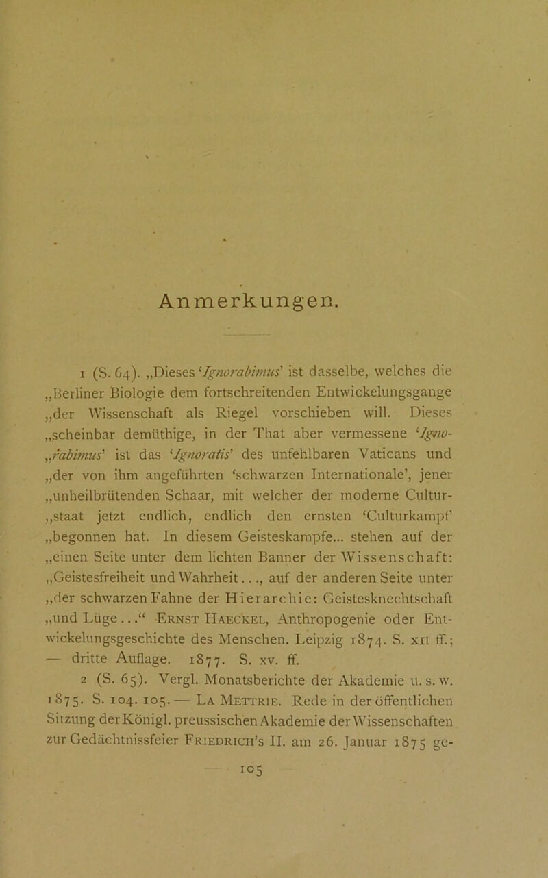 Anmerkungen. 1 (S. 64). ‘Ignorabimus' dasselbe, welches die „Berliner Biologie dem fortschreitenden Entwickelungsgange „der Wissenschaft als Riegel vorschieben will. Dieses „scheinbar demüthige, in der That aber vermessene ^Jgm- „rabimus' ist das ‘•Ignoratis’ des unfehlbaren Vaticans und „der von ihm angeführten ‘schwarzen Internationale’, jener „unheilbrütenden Schaar, mit welcher der moderne Cultur- „staat jetzt endlich, endlich den ernsten ‘Culturkampf’ „begonnen hat. In diesem Geisteskampfe... stehen auf der „einen Seite unter dem lichten Banner der Wissenschaft; ,,Geistesfreiheit und Wahrheit..., auf der anderen Seite unter ,,der schwarzen Fahne der Hierarchie: Geistesknechtschaft „und Lüge ..Ernst Haeckel, Anthropogenie oder Ent- wickelungsgeschichte des Menschen. Leipzig 1874. S. xii ff.; — dritte Auflage. 1877. S. xv. ff. 2 (S. 65). Vergl. Monatsberichte der Akademie u. s. w. 1S75. S. 104. 105.— La Mettrie. Rede in der öffentlichen Sitzung derKönigl. preussischen Akademie der Wissenschaften zur Gedächtnissfeier Friedrich’s II. am 26. Januar 1875