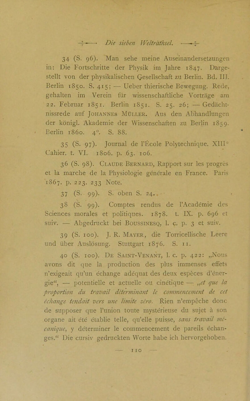 34 (S. 96). Man sehe meine Auseinandersetzungen in; Die Fortschritte der Physik im Jahre 1847. Darge- stellt von der physikalischen Qesellschaft zu Berlin. Bd. III. Berlin 1850. S. 415; — lieber thierische Bewegung. Rede, gehalten im Verein für wissenschaftliche Vorträge am 22. Februar 1851. Berlin r85i. S. 25. 26; —Gedacht- nissrede auf Johannes Müller. Aus den Abhandlungen der königl. Akademie der Wissenschaften zu Berlin 1859. Berlin 1860. 4°. S. 88. 35 (S. 97). Journal de l’Ecole Polytechnique. XIII'-' Cahier, t. VI. 1806. p. 63. 106. 36 (S. 98). Claude Bernard, Rapport sur les progres et la marche de la Physiologie gentfrale en France. Paris 1867. p. 223. 233 Note. 37 (S. 99). S. oben S. 24.. 38 (S. 99). Comptes rendus de l’Academie des Sciences morales et politiques. 1878. t. IX. p. 696 et suiv. — Abgedruckt bei Boussinesq, 1. c. p. 3 et suiv. 39 (S. 100). J. R. Mayer, die Torricellische Leere und über Auslösung. Stuttgart 1876. S. ii. 40 (S. 100). De Saint-Venant, 1. c. p. 422: „Nous avons dit que la production des plus immenses effets n’exigeait qu’un öchange adequat des deux espöces d’tfner- gie“, — potentielle et actuelle ou cinetique — „ct quc la propoiHon du travail däerminant le conwiencement de cct ichange tendait vcrs une limite ziro. Rien n’empeche donc de supposer que l’union toute mysterieuse du sujet ä son Organe ait üte etablie teile, qu’elle puisse, saus travail nii- canique, y dcfterminer le commencement de pareils öchan- ges.“ Die cursiv gedruckten Worte habe ich hervorgehoben.