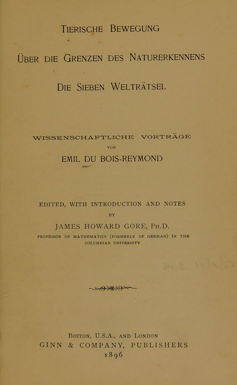 Tierische Bewegung ÜBER DIE Grenzen des Naturerkennens Die Sieben Welträtsel WISSENSCHAKTLICHE VORTRÄGE: VON EMIL DU BOIS-REYMOND EDITED, WITH INTRODUCTION AND NOTES BY JAMES HOWARD GORE, Ph.D. PROFESSOR OF MATHEMATICS (fORMERLY OF GERMAn) IN THE COLUMBIAN UNIVERSITY Boston, U.S.A., and London GINN & COMPANY, PUBLISHERS 1896