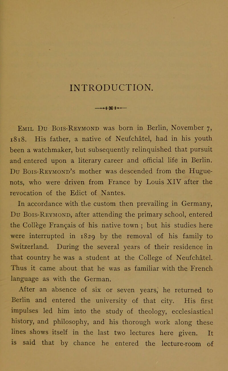 INTRODUCTION. ■ ■tae»«’ Emil Du Bois-Reymond was born in Berlin, November 7, 1818. His father, a native of Neufchätel, had in bis youth been a watchmaker, but subsequently relinquished that pursuit and entered upon a literary career and official life in Berlin. Du Bois-Reymond’s mother was descended from the Hugue- nots, who were driven from France by Louis XIV after the revocation of the Edict of Nantes. In accordance with the custom then prevailing in Germany, Du Bois-Reymond, after attending the primary school, entered the College Fran^ais of his native town ; but his studies here were interrupted in 1829 by the removal of his family to Switzerland. Düring the several years of their residence in that country he was a Student at the College of Neufchätel. Thus it came about that he was as familiär with the French language as with the German. After an absence of six or seven years, he returned to Berlin and entered the university of that city. His first impulses led him into the study of theology, ecclesiastical history, and philosophy, and his thorough work along these lines shows itself in the last two lectures here given. It is said that by chance he entered the lecture-room of
