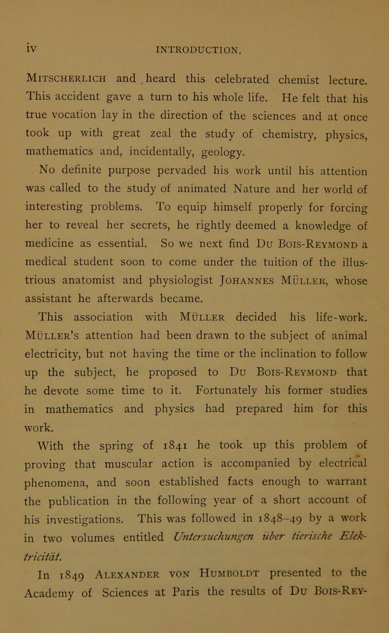 Mitscherlich and . heard this celebrated chemist lecture. This accident gave a turn to his whole life. He feit that bis true vocation lay in the direction of the Sciences and at once took up with great zeal the study of chemistry, physics, mathematics and, incidentally, geology. No definite purpose pervaded his work until his attention was called to the study of animated Nature and her world of interesting problems. To equip himself properly for forcing her to reveal her secrets, he rightly deemed a knowledge of medicine as essential. So we next find Du Bois-Reymond a medical Student soon to come under the tuition of the illus- trious anatomist and physiologist Johannes Müller, whose assistant he afterwards became. This association with Müller decided his life-work. Müller’s attention had been drawn to the subject of animal electricity, but not having the time or the inclination to follow up the subject, he proposed to Du Bois-Reymond that he devote some time to it. Fortunately his former studies in mathematics and physics had prepared him for this work. With the spring of 1841 he took up this problem of proving that muscular action is accompanied by electrical phenomena, and soon established facts enough to warrant the publication in the following year of a short account of his investigations. This was followed in 1848-49 by a work in two volumes entitled Untersuchungen über tierische Elek- tricität. In 1849 Alexander von Humboldt presented to the Academy of Sciences at Paris the results of Du Bois-Rey-
