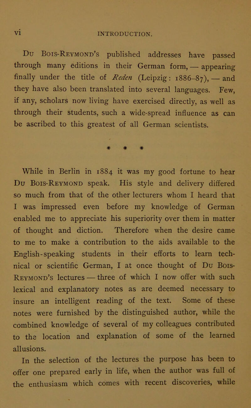 Du Bois-Reymond’s published addresses have passed through many editions in their German form, — appearing finally under the title of Reden (Leipzig: 1886-87), — and they have also been translated into several languages. Few, if any, scholars now living have exercised directly, as well as through their students, such a wide-spread influence as can be ascribed to this greatest of all German scientists. * * * While in Berlin in 1884 it was my good fortune to hear Du Bois-Reymond speak. His style and delivery differed so much from that of the other lecturers whom I heard that I was impressed even before my knowledge of German enabled me to appreciate his superiority over them in matter of thought and diction. Therefore when the desire came to me to make a contribution to the aids available to the English-speaking students in their efforts to leam tech- nical or scientific German, I at once thought of Du Bois- Reymond’s lectures — three of which I now offer with such lexical and explanatory notes as are deemed necessary to insure an intelligent reading of the text. Some of these notes were furnished by the distinguished author, while the combined knowledge of several of my colleagues contributed to the location and explanation of some of the learned allusions. In the selection of the lectures the purpose has been to offer one prepared early in life, when the author was full of the enthusiasm which comes with recent discoveries, while